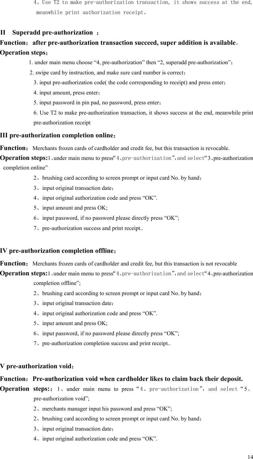  144、Use T2 to make pre-authorization transaction, it shows success at the end, meanwhile print authorization receipt。  II    Superadd pre-authorization  ： Function：after pre-authorization transaction succeed, super addition is available。 Operation steps： 1. under main menu choose “4, pre-authorization” then “2, superadd pre-authorization”； 2. swipe card by instruction, and make sure card number is correct； 3. input pre-authorization code( the code corresponding to receipt) and press enter； 4. input amount, press enter； 5. input password in pin pad, no password, press enter； 6. Use T2 to make pre-authorization transaction, it shows success at the end, meanwhile print pre-authorization receipt III pre-authorization completion online：  Function：Merchants frozen cards of cardholder and credit fee, but this transaction is revocable.     Operation steps:1、under main menu to press“4、pre-authorization”，and select“3、pre-authorization completion online” 2、brushing card according to screen prompt or input card No. by hand； 3、input original transaction date； 4、input original authorization code and press “OK”. 5、input amount and press OK; 6、input password, if no password please directly press “OK”; 7、pre-authorization success and print receipt..  IV pre-authorization completion offline： Function：Merchants frozen cards of cardholder and credit fee, but this transaction is not revocable   Operation steps:1、under main menu to press“4、pre-authorization”，and select“4、pre-authorization completion offline”;   2、brushing card according to screen prompt or input card No. by hand； 3、input original transaction date； 4、input original authorization code and press “OK”. 5、input amount and press OK; 6、input password, if no password please directly press “OK”; 7、pre-authorization completion success and print receipt..  V pre-authorization void： Function：Pre-authorization void when cardholder likes to claim back their deposit.   Operation  steps:：1、under  main  menu  to  press“4、pre-authorization”，and select“5、pre-authorization void”; 2、merchants manager input his password and press “OK”; 2、brushing card according to screen prompt or input card No. by hand； 3、input original transaction date； 4、input original authorization code and press “OK”. 