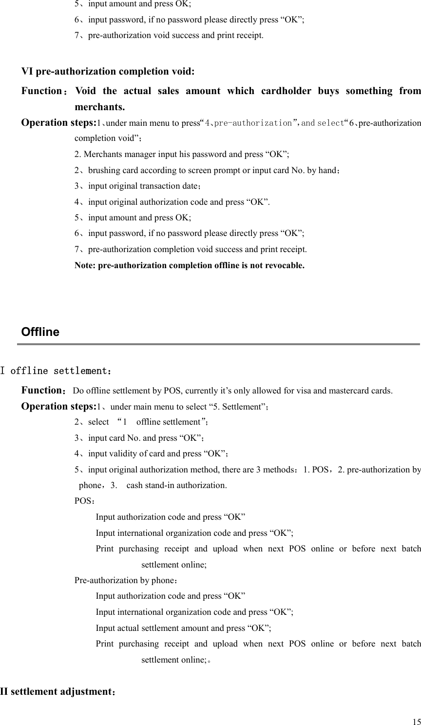  155、input amount and press OK; 6、input password, if no password please directly press “OK”; 7、pre-authorization void success and print receipt.  VI pre-authorization completion void: Function：Void  the  actual  sales  amount  which  cardholder  buys  something  from merchants. Operation steps:1、under main menu to press“4、pre-authorization”，and select“6、pre-authorization completion void”； 2. Merchants manager input his password and press “OK”; 2、brushing card according to screen prompt or input card No. by hand； 3、input original transaction date； 4、input original authorization code and press “OK”. 5、input amount and press OK; 6、input password, if no password please directly press “OK”; 7、pre-authorization completion void success and print receipt. Note: pre-authorization completion offline is not revocable.   Offline   I offline settlement： Function：Do offline settlement by POS, currently it’s only allowed for visa and mastercard cards. Operation steps:1、under main menu to select “5. Settlement”； 2、select  “1    offline settlement”； 3、input card No. and press “OK”； 4、input validity of card and press “OK”； 5、input original authorization method, there are 3 methods：1. POS，2. pre-authorization by phone，3.    cash stand-in authorization. POS： Input authorization code and press “OK” Input international organization code and press “OK”; Print  purchasing  receipt  and  upload  when  next  POS  online  or  before  next  batch settlement online; Pre-authorization by phone： Input authorization code and press “OK” Input international organization code and press “OK”; Input actual settlement amount and press “OK”; Print  purchasing  receipt  and  upload  when  next  POS  online  or  before  next  batch settlement online;。  II settlement adjustment： 