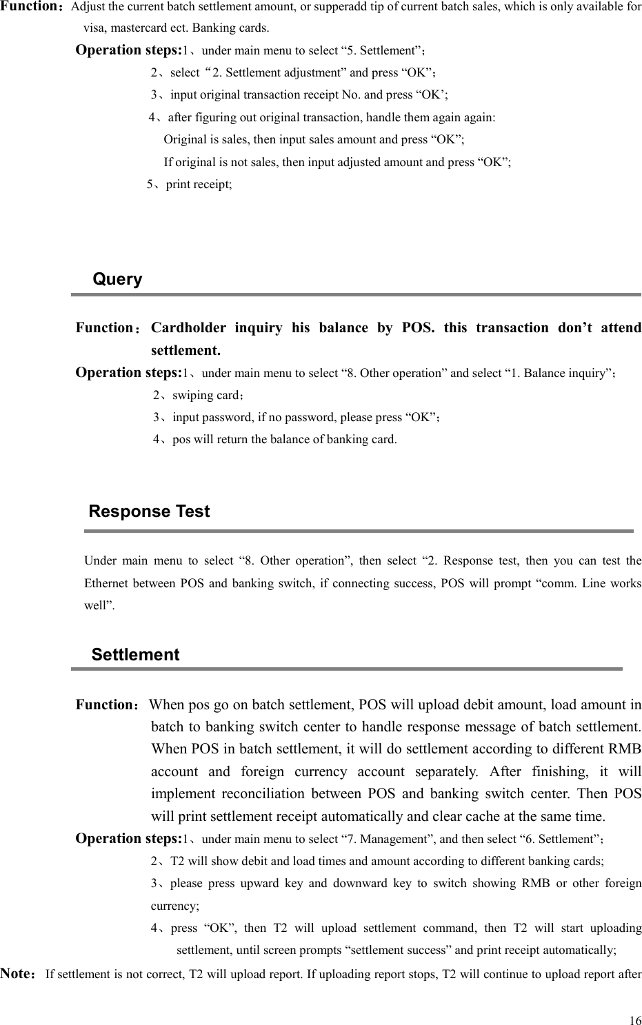  16Function：Adjust the current batch settlement amount, or supperadd tip of current batch sales, which is only available for visa, mastercard ect. Banking cards. Operation steps:1、under main menu to select “5. Settlement”； 2、select“2. Settlement adjustment” and press “OK”； 3、input original transaction receipt No. and press “OK’; 4、after figuring out original transaction, handle them again again: Original is sales, then input sales amount and press “OK”; If original is not sales, then input adjusted amount and press “OK”;                       5、print receipt;   Query Function：Cardholder  inquiry  his  balance  by  POS.  this  transaction  don’t  attend settlement. Operation steps:1、under main menu to select “8. Other operation” and select “1. Balance inquiry”； 2、swiping card； 3、input password, if no password, please press “OK”； 4、pos will return the balance of banking card.  Response Test Under  main  menu  to  select  “8.  Other  operation”,  then  select  “2.  Response  test,  then  you  can  test  the Ethernet  between  POS and banking switch, if connecting success,  POS will prompt  “comm.  Line  works well”. Settlement Function：When pos go on batch settlement, POS will upload debit amount, load amount in batch to banking switch center to handle response message of batch settlement. When POS in batch settlement, it will do settlement according to different RMB account  and  foreign  currency  account  separately.  After  finishing,  it  will implement  reconciliation  between  POS  and  banking  switch  center.  Then  POS will print settlement receipt automatically and clear cache at the same time. Operation steps:1、under main menu to select “7. Management”, and then select “6. Settlement”； 2、T2 will show debit and load times and amount according to different banking cards; 3、please  press  upward  key  and  downward  key  to  switch  showing  RMB  or  other  foreign currency; 4、press  “OK”,  then  T2  will  upload  settlement  command,  then  T2  will  start  uploading settlement, until screen prompts “settlement success” and print receipt automatically; Note：If settlement is not correct, T2 will upload report. If uploading report stops, T2 will continue to upload report after 