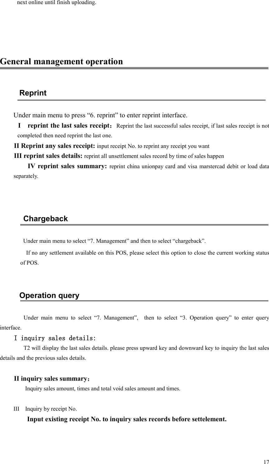  17next online until finish uploading.    General management operation Reprint Under main menu to press “6. reprint” to enter reprint interface. I    reprint the last sales receipt：Reprint the last successful sales receipt, if last sales receipt is not completed then need reprint the last one. II Reprint any sales receipt: input receipt No. to reprint any receipt you want III reprint sales details: reprint all unsettlement sales record by time of sales happen IV reprint sales  summary: reprint china unionpay card and visa marstercad debit or load data separately.   Chargeback Under main menu to select “7. Management” and then to select “chargeback”. If no any settlement available on this POS, please select this option to close the current working status of POS.  Operation query   Under  main  menu  to  select  “7.  Management”,    then  to  select  “3.  Operation  query”  to  enter  query interface. I inquiry sales details: T2 will display the last sales details. please press upward key and downward key to inquiry the last sales details and the previous sales details.  II inquiry sales summary： Inquiry sales amount, times and total void sales amount and times.    III    Inquiry by receipt No.     Input existing receipt No. to inquiry sales records before settelement. 