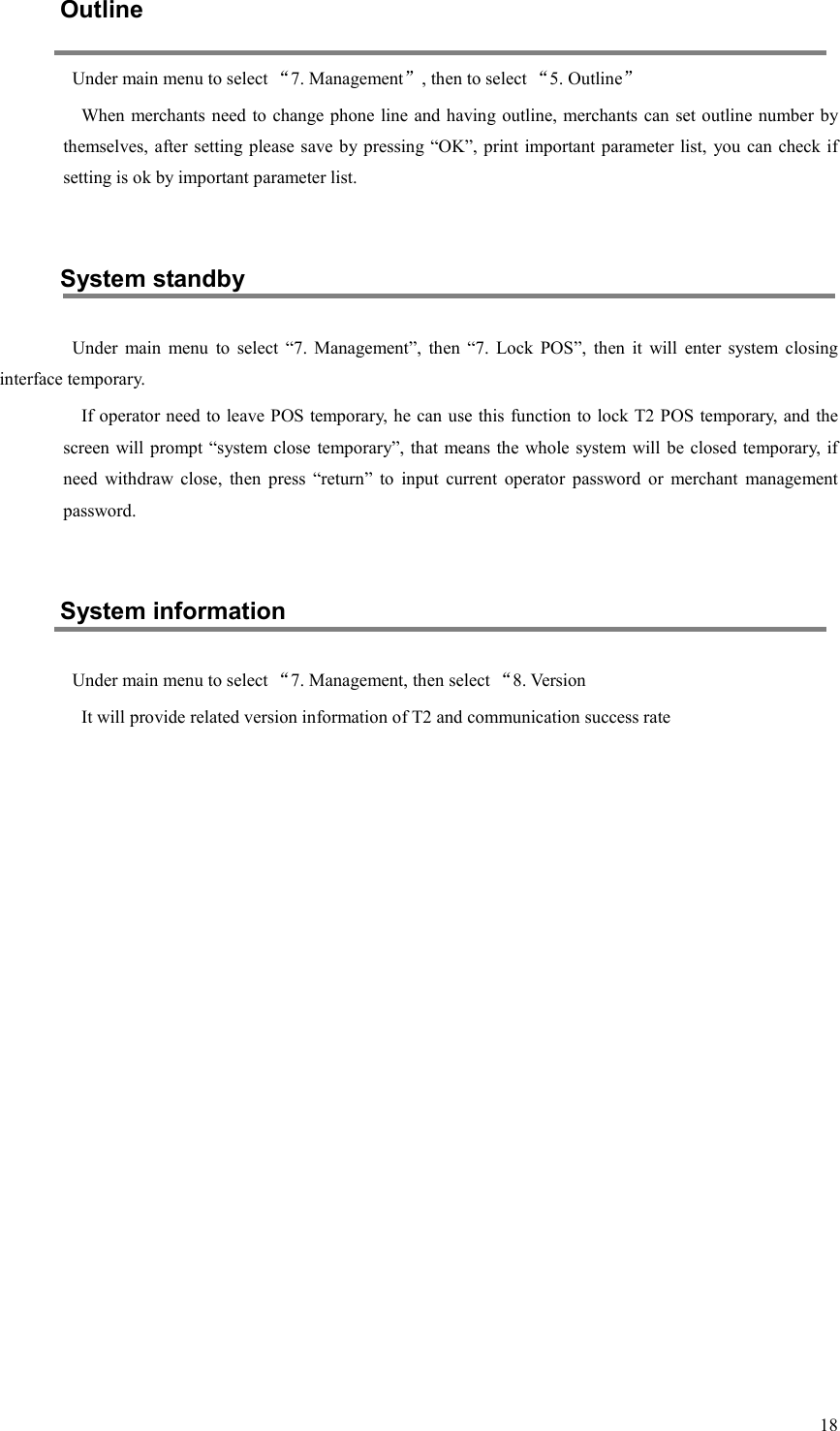  18Outline Under main menu to select “7. Management”, then to select “5. Outline” When merchants need to change phone line and having outline, merchants can set outline number by themselves, after setting please save by pressing “OK”, print important parameter list,  you can check if setting is ok by important parameter list.  System standby Under  main  menu  to  select  “7.  Management”,  then  “7.  Lock  POS”,  then  it  will  enter  system  closing interface temporary. If operator need to leave POS temporary, he can use this function to lock T2 POS temporary, and the screen will prompt “system close  temporary”, that means the  whole system will be closed temporary, if need  withdraw  close,  then  press  “return”  to  input  current  operator  password  or  merchant  management password.  System information Under main menu to select “7. Management, then select “8. Version It will provide related version information of T2 and communication success rate                   