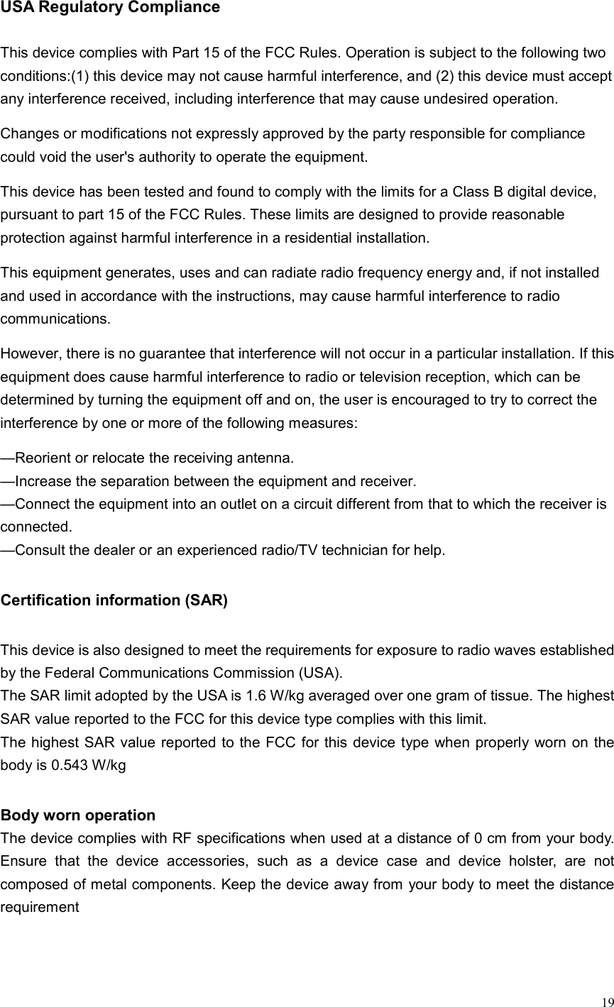  19  USA Regulatory Compliance  This device complies with Part 15 of the FCC Rules. Operation is subject to the following two conditions:(1) this device may not cause harmful interference, and (2) this device must accept any interference received, including interference that may cause undesired operation. Changes or modifications not expressly approved by the party responsible for compliance could void the user&apos;s authority to operate the equipment. This device has been tested and found to comply with the limits for a Class B digital device, pursuant to part 15 of the FCC Rules. These limits are designed to provide reasonable protection against harmful interference in a residential installation.   This equipment generates, uses and can radiate radio frequency energy and, if not installed and used in accordance with the instructions, may cause harmful interference to radio communications.   However, there is no guarantee that interference will not occur in a particular installation. If this equipment does cause harmful interference to radio or television reception, which can be determined by turning the equipment off and on, the user is encouraged to try to correct the interference by one or more of the following measures: —Reorient or relocate the receiving antenna. —Increase the separation between the equipment and receiver. —Connect the equipment into an outlet on a circuit different from that to which the receiver is connected. —Consult the dealer or an experienced radio/TV technician for help.  Certification information (SAR)  This device is also designed to meet the requirements for exposure to radio waves established by the Federal Communications Commission (USA). The SAR limit adopted by the USA is 1.6 W/kg averaged over one gram of tissue. The highest SAR value reported to the FCC for this device type complies with this limit. The highest SAR value reported to the FCC  for this device type when properly worn on the body is 0.543 W/kg  Body worn operation The device complies with RF specifications when used at a distance of 0 cm from your body. Ensure  that  the  device  accessories,  such  as  a  device  case  and  device  holster,  are  not composed of metal components. Keep the device away from your body to meet the distance requirement   