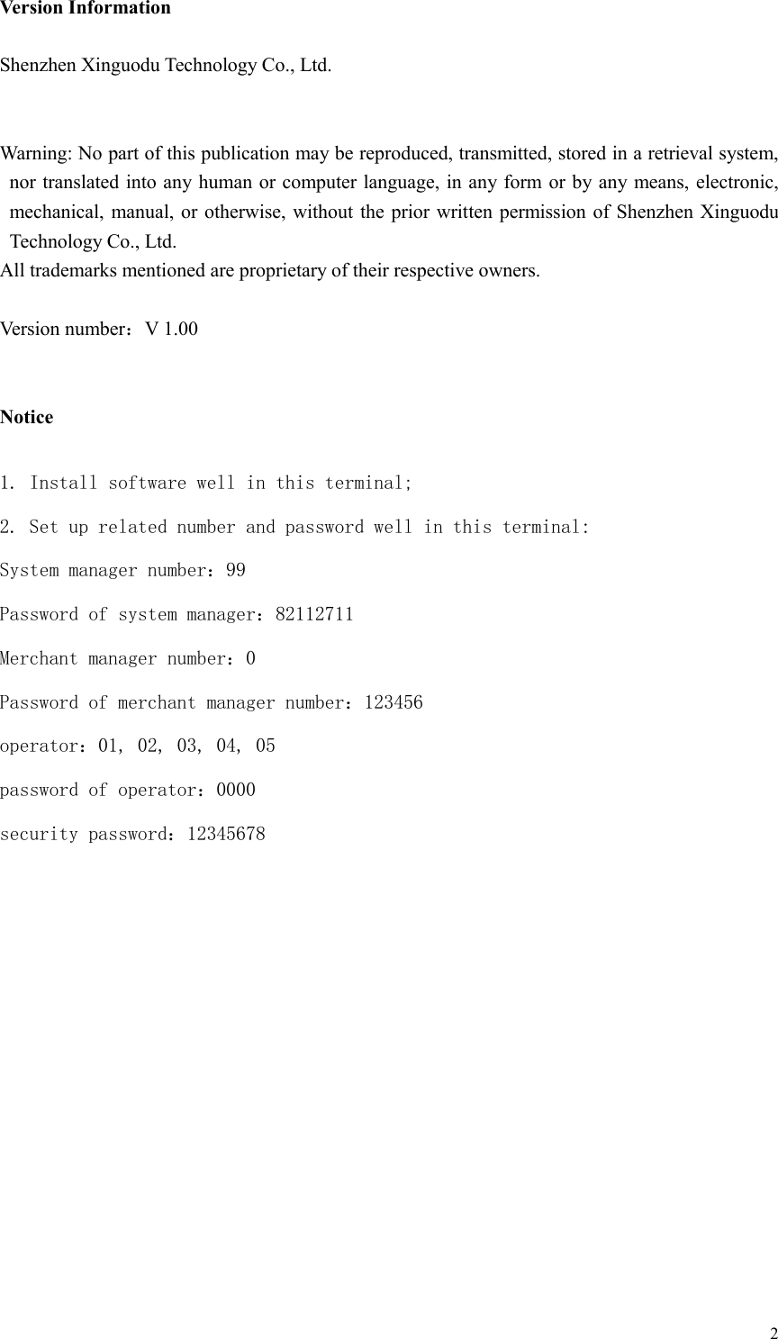  2Version Information  Shenzhen Xinguodu Technology Co., Ltd.   Warning: No part of this publication may be reproduced, transmitted, stored in a retrieval system, nor translated into any human or computer language, in any form or by any  means, electronic, mechanical, manual, or otherwise, without the prior written  permission of Shenzhen Xinguodu Technology Co., Ltd. All trademarks mentioned are proprietary of their respective owners.  Version number：V 1.00   Notice  1. Install software well in this terminal; 2. Set up related number and password well in this terminal: System manager number：99 Password of system manager：82112711 Merchant manager number：0 Password of merchant manager number：123456 operator：01, 02, 03, 04, 05 password of operator：0000 security password：12345678           