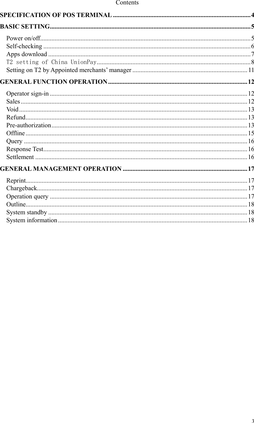  3 Contents SPECIFICATION OF POS TERMINAL ..................................................................................... 4 BASIC SETTING ............................................................................................................................ 5 Power on/off .................................................................................................................................. 5 Self-checking ................................................................................................................................ 6 Apps download ............................................................................................................................. 7 T2 setting of China UnionPay ............................................................................................... 8 Setting on T2 by Appointed merchants’ manager ....................................................................... 11 GENERAL FUNCTION OPERATION ...................................................................................... 12 Operator sign-in .......................................................................................................................... 12 Sales ............................................................................................................................................ 12 Void ............................................................................................................................................. 13 Refund ......................................................................................................................................... 13 Pre-authorization ......................................................................................................................... 13 Offline ......................................................................................................................................... 15 Query .......................................................................................................................................... 16 Response Test .............................................................................................................................. 16 Settlement ................................................................................................................................... 16 GENERAL MANAGEMENT OPERATION ............................................................................. 17 Reprint......................................................................................................................................... 17 Chargeback.................................................................................................................................. 17 Operation query .......................................................................................................................... 17 Outline......................................................................................................................................... 18 System standby ........................................................................................................................... 18 System information ..................................................................................................................... 18                 