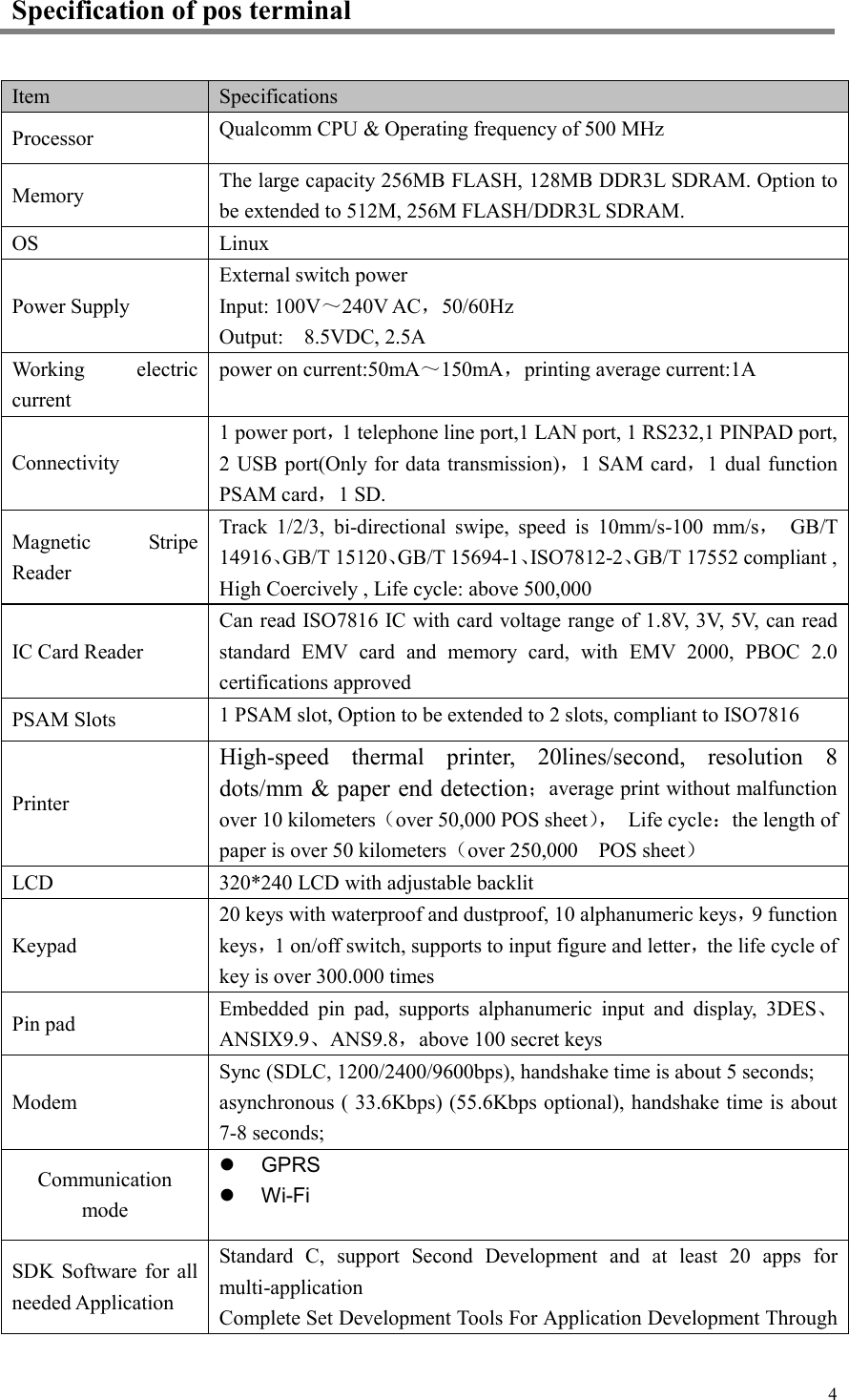  4Specification of pos terminal Item Specifications Processor Qualcomm CPU &amp; Operating frequency of 500 MHz Memory The large capacity 256MB FLASH, 128MB DDR3L SDRAM. Option to be extended to 512M, 256M FLASH/DDR3L SDRAM. OS Linux Power Supply External switch power Input: 100V～240V AC，50/60Hz Output:    8.5VDC, 2.5A Working  electric current power on current:50mA～150mA，printing average current:1A Connectivity 1 power port，1 telephone line port,1 LAN port, 1 RS232,1 PINPAD port, 2 USB port(Only for data transmission)，1 SAM card，1 dual function PSAM card，1 SD. Magnetic  Stripe Reader Track  1/2/3,  bi-directional  swipe,  speed  is  10mm/s-100  mm/s，  GB/T 14916、GB/T 15120、GB/T 15694-1、ISO7812-2、GB/T 17552 compliant , High Coercively , Life cycle: above 500,000 IC Card Reader Can read ISO7816 IC with card voltage range of 1.8V, 3V, 5V, can read standard  EMV  card  and  memory  card,  with  EMV  2000,  PBOC  2.0 certifications approved PSAM Slots 1 PSAM slot, Option to be extended to 2 slots, compliant to ISO7816 Printer High-speed  thermal  printer,  20lines/second,  resolution  8 dots/mm &amp; paper end detection；average print without malfunction over 10 kilometers（over 50,000 POS sheet），  Life cycle：the length of paper is over 50 kilometers（over 250,000    POS sheet） LCD 320*240 LCD with adjustable backlit Keypad 20 keys with waterproof and dustproof, 10 alphanumeric keys，9 function keys，1 on/off switch, supports to input figure and letter，the life cycle of   key is over 300.000 times  Pin pad Embedded  pin  pad,  supports  alphanumeric  input  and  display,  3DES、ANSIX9.9、ANS9.8，above 100 secret keys Modem Sync (SDLC, 1200/2400/9600bps), handshake time is about 5 seconds; asynchronous ( 33.6Kbps) (55.6Kbps optional), handshake time is about 7-8 seconds; Communication mode   GPRS   Wi-Fi SDK Software for  all needed Application Standard  C,  support  Second  Development  and  at  least  20  apps  for multi-application Complete Set Development Tools For Application Development Through 