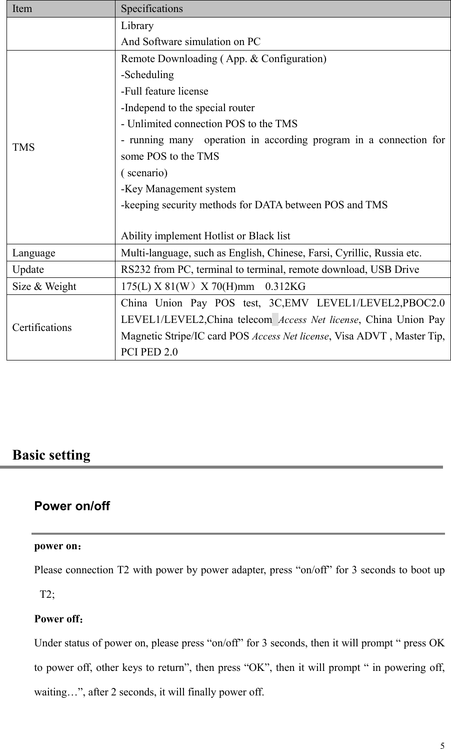  5Item Specifications Library And Software simulation on PC TMS Remote Downloading ( App. &amp; Configuration) -Scheduling -Full feature license -Independ to the special router - Unlimited connection POS to the TMS -  running  many    operation  in  according  program  in  a  connection  for some POS to the TMS ( scenario) -Key Management system -keeping security methods for DATA between POS and TMS Ability implement Hotlist or Black list Language Multi-language, such as English, Chinese, Farsi, Cyrillic, Russia etc. Update RS232 from PC, terminal to terminal, remote download, USB Drive Size &amp; Weight   175(L) X 81(W）X 70(H)mm    0.312KG Certifications China  Union  Pay  POS  test,  3C,EMV  LEVEL1/LEVEL2,PBOC2.0 LEVEL1/LEVEL2,China  telecom Access  Net  license,  China  Union  Pay Magnetic Stripe/IC card POS Access Net license, Visa ADVT , Master Tip, PCI PED 2.0  Basic setting Power on/off power on： Please connection T2 with power by power adapter, press “on/off” for 3 seconds to boot up T2;   Power off： Under status of power on, please press “on/off” for 3 seconds, then it will prompt “ press OK to power off, other keys to return”, then press “OK”, then it will prompt “ in powering off, waiting…”, after 2 seconds, it will finally power off.    