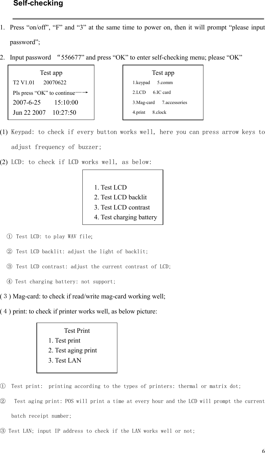  6Self-checking   1. Press “on/off”, “F”  and “3” at the same time to power on, then  it will prompt “please input password”;   2. Input password  “556677” and press “OK” to enter self-checking menu; please “OK”       (1) Keypad: to check if every button works well, here you can press arrow keys to adjust frequency of buzzer; (2) LCD: to check if LCD works well, as below:       ①  Test LCD: to play WAV file; ②  Test LCD backlit: adjust the light of backlit; ③  Test LCD contrast: adjust the current contrast of LCD; ④ Test charging battery: not support; (３) Mag-card: to check if read/write mag-card working well; (４) print: to check if printer works well, as below picture:     ① Test print:  printing according to the types of printers: thermal or matrix dot; ②  Test aging print: POS will print a time at every hour and the LCD will prompt the current batch receipt number; ③ Test LAN; input IP address to check if the LAN works well or not; Test app T2 V1.01      20070622 Pls press “OK” to continue—→  2007-6-25        15:10:00 Jun 22 2007    10:27:50 Test app 1.keypad      5.comm 2.LCD      6.IC card 3.Mag-card      7.accessories 4.print      8.clock  1. Test LCD 2. Test LCD backlit 3. Test LCD contrast 4. Test charging battery Test Print 1. Test print 2. Test aging print 3. Test LAN  