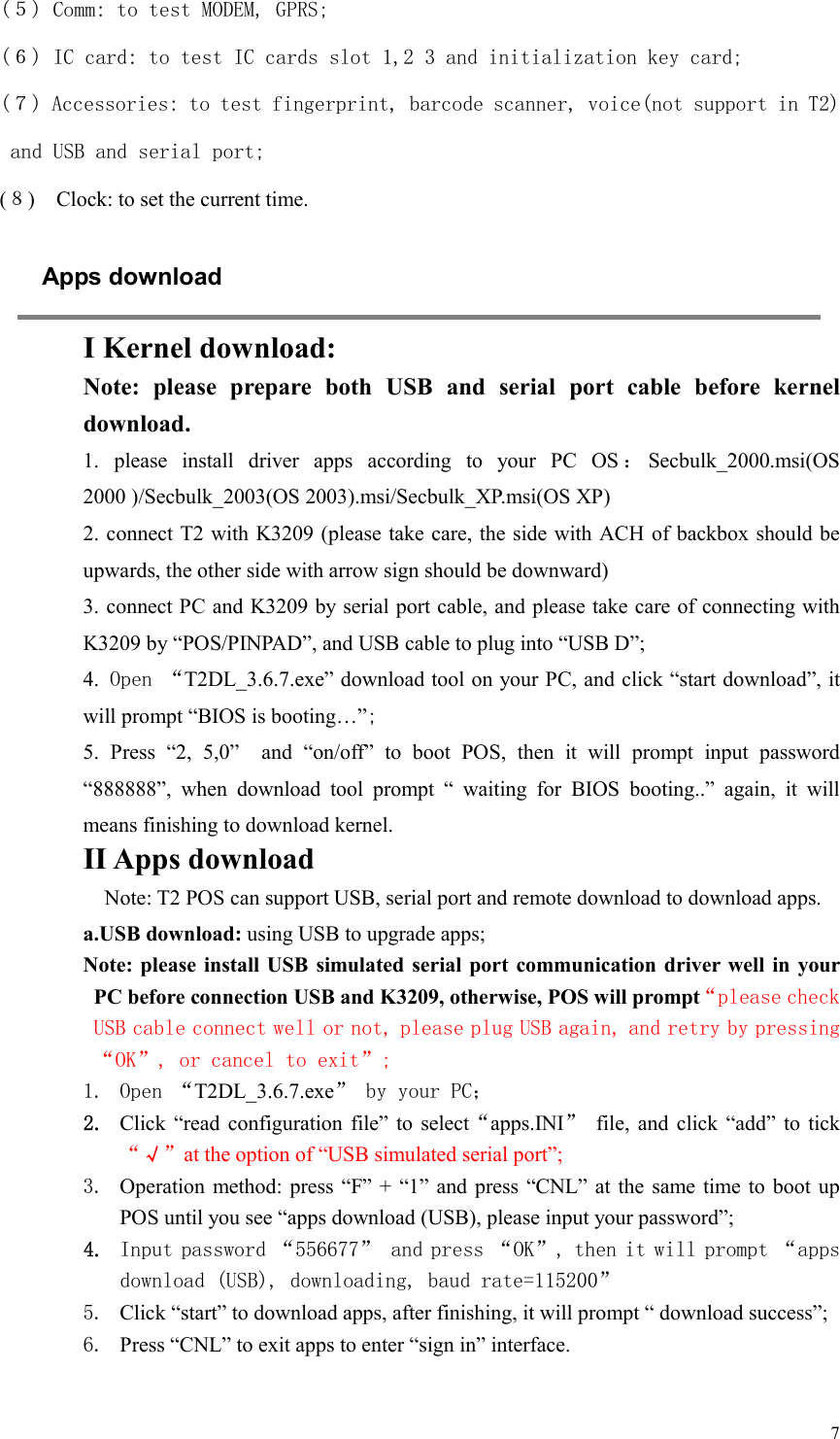  7(５) Comm: to test MODEM, GPRS; (６) IC card: to test IC cards slot 1,2 3 and initialization key card; (７) Accessories: to test fingerprint, barcode scanner, voice(not support in T2) and USB and serial port; (８)    Clock: to set the current time. Apps download  I Kernel download: Note:  please  prepare  both  USB  and  serial  port  cable  before  kernel download. 1.  please  install  driver  apps  according  to  your  PC  OS ：Secbulk_2000.msi(OS 2000 )/Secbulk_2003(OS 2003).msi/Secbulk_XP.msi(OS XP) 2. connect T2 with K3209 (please take care, the side with ACH of backbox should be upwards, the other side with arrow sign should be downward)   3. connect PC and K3209 by serial port cable, and please take care of connecting with K3209 by “POS/PINPAD”, and USB cable to plug into “USB D”; 4. Open “T2DL_3.6.7.exe” download tool on your PC, and click “start download”, it will prompt “BIOS is booting…”; 5.  Press  “2,  5,0”    and  “on/off”  to  boot  POS,  then  it  will  prompt  input  password “888888”,  when  download  tool  prompt  “  waiting  for  BIOS  booting..”  again,  it  will means finishing to download kernel. II Apps download Note: T2 POS can support USB, serial port and remote download to download apps. a.USB download: using USB to upgrade apps; Note: please  install USB  simulated serial  port communication driver well in your PC before connection USB and K3209, otherwise, POS will prompt“please check USB cable connect well or not, please plug USB again, and retry by pressing “OK”, or cancel to exit”;   1. Open “T2DL_3.6.7.exe” by your PC； 2. Click  “read configuration  file” to  select“apps.INI”  file,  and  click  “add” to tick “√”at the option of “USB simulated serial port”;   3. Operation method: press  “F”  + “1”  and press  “CNL” at  the same time  to boot  up POS until you see “apps download (USB), please input your password”;   4. Input password “556677” and press “OK”, then it will prompt “apps download (USB), downloading, baud rate=115200” 5. Click “start” to download apps, after finishing, it will prompt “ download success”; 6. Press “CNL” to exit apps to enter “sign in” interface.  