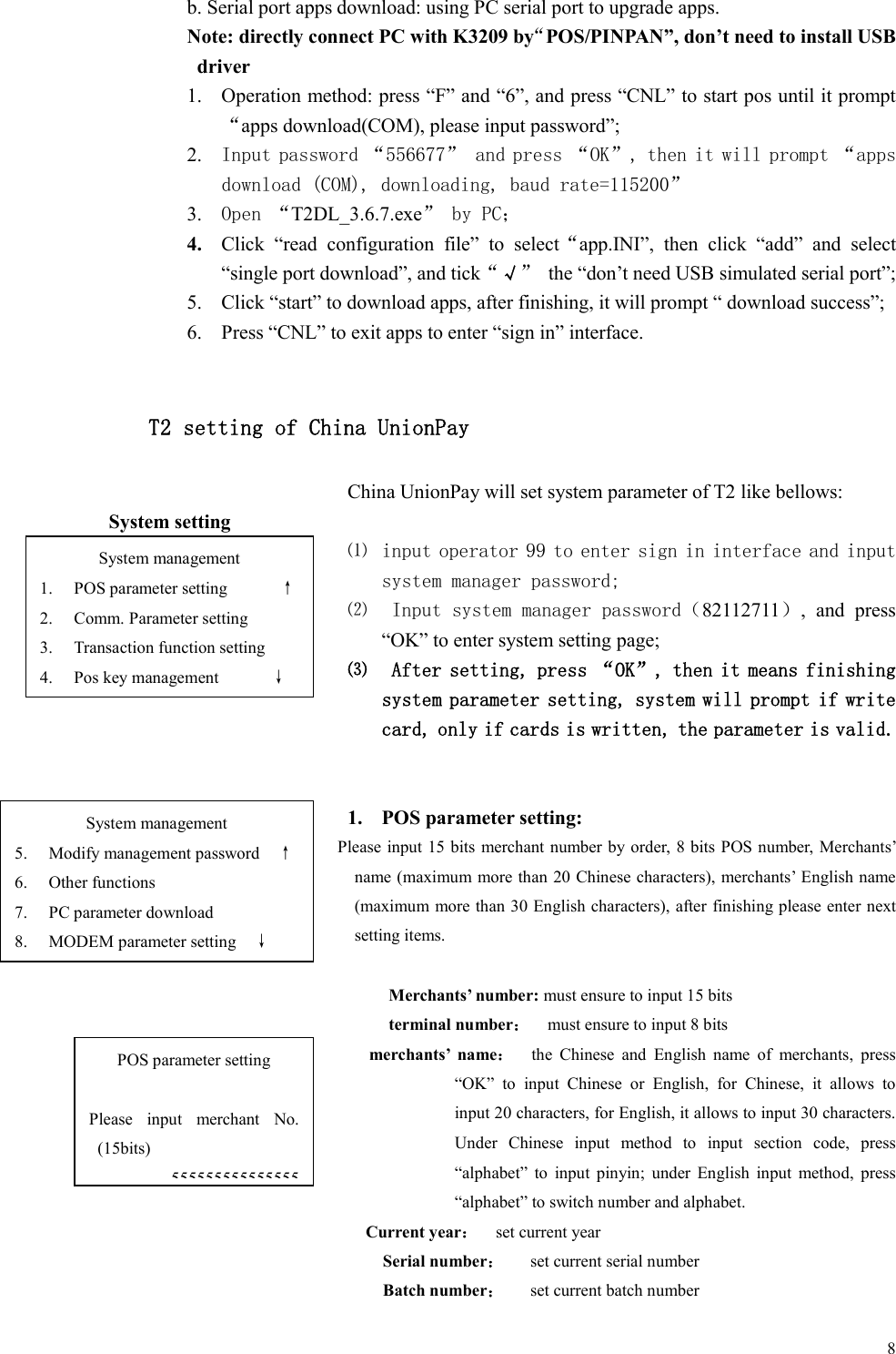  8b. Serial port apps download: using PC serial port to upgrade apps. Note: directly connect PC with K3209 by“POS/PINPAN”, don’t need to install USB driver   1. Operation method: press “F” and “6”, and press “CNL” to start pos until it prompt“apps download(COM), please input password”;   2. Input password “556677” and press “OK”, then it will prompt “apps download (COM), downloading, baud rate=115200”  3. Open “T2DL_3.6.7.exe” by PC； 4. Click  “read  configuration  file”  to  select“app.INI”,  then  click  “add”  and  select “single port download”, and tick“√”  the “don’t need USB simulated serial port”; 5. Click “start” to download apps, after finishing, it will prompt “ download success”; 6. Press “CNL” to exit apps to enter “sign in” interface.  T2 setting of China UnionPay China UnionPay will set system parameter of T2 like bellows: System setting ⑴ input operator 99 to enter sign in interface and input system manager password; ⑵  Input system manager password（82112711）,  and  press “OK” to enter system setting page; ⑶  After setting, press “OK”, then it means finishing system parameter setting, system will prompt if write card, only if cards is written, the parameter is valid.     1. POS parameter setting: Please input 15 bits merchant number by order, 8 bits POS number, Merchants’ name (maximum more than 20 Chinese characters), merchants’ English name (maximum more than 30 English characters), after finishing please enter next setting items.  Merchants’ number: must ensure to input 15 bits terminal number：    must ensure to input 8 bits merchants’  name：    the  Chinese  and  English  name  of  merchants,  press “OK”  to  input  Chinese  or  English,  for  Chinese,  it  allows  to input 20 characters, for English, it allows to input 30 characters. Under  Chinese  input  method  to  input  section  code,  press “alphabet”  to  input  pinyin;  under  English  input  method,  press “alphabet” to switch number and alphabet. Current year：    set current year Serial number：      set current serial number Batch number：      set current batch number System management 1. POS parameter setting            ↑ 2. Comm. Parameter setting 3. Transaction function setting 4. Pos key management            ↓ POS parameter setting  Please  input  merchant  No. (15bits) 555555555555555 System management 5. Modify management password    ↑ 6. Other functions 7. PC parameter download 8. MODEM parameter setting    ↓ 