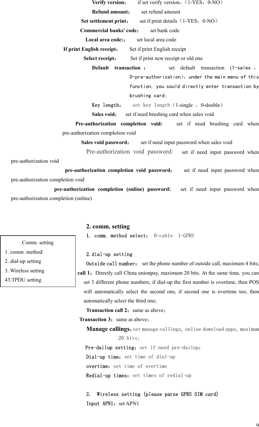  9Verify version：      if set verify version，（1-YES，0-NO） Refund amount：      set refund amount Set settlement print：      set if print details（1-YES，0-NO） Commercial banks’ code：      set bank code Local area code:：      set local area code If print English receipt：   Set if print English receipt Select receipt：        Set if print new receipt or old one Default  transaction ：      set  default  transaction  (1-sales ， 0-pre-authorization），under the main menu of this function, you could directly enter transaction by brushing card; Key length：   set key length（1-single  ，0-double） Sales void：    set if need brushing card when sales void Pre-authorization  completion  void:      set  if  need  brushing  card  when pre-authorization completion void Sales void password：      set if need input password when sales void Pre-authorization  void  password:      set  if  need  input  password  when pre-authorization void pre-authorization  completion  void  password：      set  if  need  input  password  when pre-authorization completion void pre-authorization  completion  (online)  password:      set  if  need  input  password  when pre-authorization completion (online)   2. comm. setting 1. comm. method select： 0-cable  1-GPRS  2.dial-up setting Outside call number：  set the phone number of outside call, maximum 4 bits; Transaction call 1：Directly call China unionpay, maximum 20 bits. At the same time, you can set 3 different phone numbers, if dial-up the first number is overtime, then POS will  automatically  select  the  second  one,  if  second  one  is  overtime  too,  then automatically select the third one;   Transaction call 2：same as above； Transaction 3：same as above；     Manage callings：set manage callings, online download apps, maximum 20 bits;   Pre-dailup setting：set if need pre-dailup； Dial-up time：set time of dial-up overtime：set time of overtime Redial-up times：set times of redial-up  2. Wireless setting (please parse GPRS SIM card) Input APN1：set APN1 Comm. setting 1. comm. method 2. dial-up setting 3. Wireless setting 43.TPDU setting 