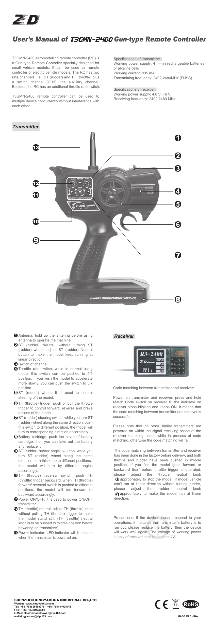 User&rsquo;s Manual of                       Gun-type Remote ControllerT3GMN-2400 aeromodelling remote controller (RC) is a Gun-type Remote Controller specially designed for small vehicle models. It can be used as remote controller of electric vehicle models. The RC has two rate channels, i.e.: ST (rudder) and TH (throttle) plus a switch channel (CH3), the auxiliary channel. Besides, the RC has an additional throttle rate switch.T3GMN-2400 remote controller can be used to multiple device concurrently without interference with each other.Specifications of transmitter:Working power supply: 4 ni-mh rechargeable batteries or alkaline cellsWorking current: <35 mATransmitting frequency: 2402-2480MHz (FHSS)Specifications of receiver:Working power supply: 4.8 V ~ 6 VReceiving frequency: 2402-2480 MHzTransmitter Antenna: hold up the antenna before using antenna to operate the machine.ST (rudder) Neutral: without turning ST (rudder) wheel, adjust ST (rudder) Neutral button to make the model keep running at linear direction.Switch of channel .Throttle rate switch: while in normal using mode, this switch can be pushed to 5/5 position. If you wish the model to accelerate more slowly, you can push the switch to 3/7 position.ST (rudder) wheel: it is used to control steering of the model.TH (throttle) trigger: push or pull the throttle trigger to control forward, reverse and brake actions of the model.ST (rudder) steering switch: while you turn ST (rudder) wheel along the same direction, push this switch to different position, the model will turn to corresponding direction accordingly.Battery cartridge: push the cover of battery cartridge, then you can take out the battery and replace it.ST (rudder) rudder angle +/- knob: while you turn ST (rudder) wheel along the same direction, turn this knob to different positions, the model will turn by different angles accordingly.TH (throttle) reversal switch: push TH (throttle) trigger backward, when TH (throttle) forward/ reversal switch is pushed to different positions, the model will run forward or backward accordingly.Power ON/OFF: it is used to power ON/OFF transmitter.TH (throttle) neutral: adjust TH (throttle) knob without pulling TH (throttle) trigger to make the model stand still. (TH (throttle) neutral knob is to be pushed to middle position before powering on transmitter).Power indicator: LED indicator will illuminate when the transmitter is powered on.ReceiverCode matching between transmitter and receiver:Power on transmitter and receiver, press and hold Match Code switch on receiver till the indicator on receiver stops blinking and keeps ON, it means that the code matching between transmitter and receiver is successful.Please note that no other similar transmitters are powered on within the signal receiving scope of the receiver matching codes while in process of code matching, otherwise the code matching will fail.The code matching between transmitter and receiver has been done in the factory before delivery, and both throttle and rudder have been pushed in middle position. If you find the model goes forward or backward itself before throttle trigger is operated, please  adjust  the  throttle  neutral  knob                         appropriately to stop the model. If model vehicle can&rsquo;t run at linear direction without turning rudder, please  adjust  the  rudder  neutral  knob       appropriately to make the model run at linear direction.Precautions: if the device doesn&rsquo;t respond to your operations, it indicates the transmitter&rsquo;s battery is to run out, please replace the battery, then the device will work well again. The voltage of working power supply of receiver shall be at least 4V.MADE IN CHINASHENZHEN XINGYAOHUA INDUSTRIAL CO.,LTDWebsite: www.xingyaohua.comTel:  +86 (755) 25469375    +86 (755) 84008148Fax:  +86 (755) 84673903E-Mail: electricmodelpower@vip.163.commailxingyaohua@vip.163.com