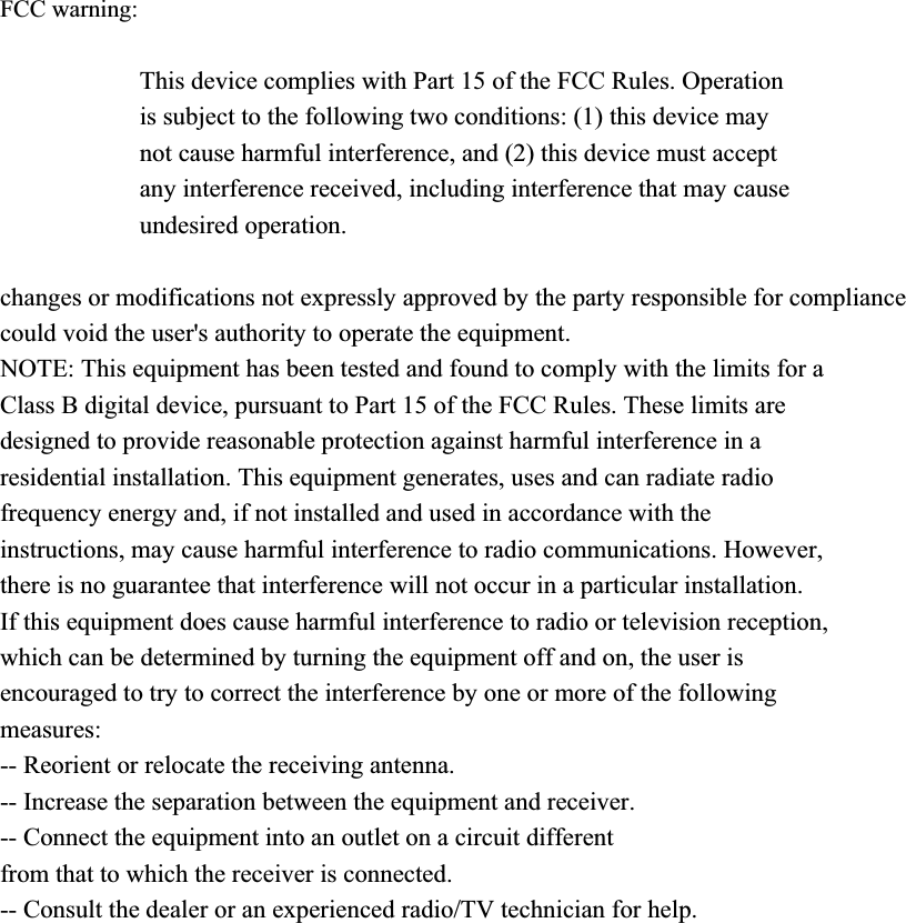 FCC warning: This device complies with Part 15 of the FCC Rules. Operation is subject to the following two conditions: (1) this device may not cause harmful interference, and (2) this device must accept any interference received, including interference that may cause undesired operation. changes or modifications not expressly approved by the party responsible for compliance could void the user's authority to operate the equipment. NOTE: This equipment has been tested and found to comply with the limits for a Class B digital device, pursuant to Part 15 of the FCC Rules. These limits are designed to provide reasonable protection against harmful interference in a residential installation. This equipment generates, uses and can radiate radio frequency energy and, if not installed and used in accordance with the instructions, may cause harmful interference to radio communications. However, there is no guarantee that interference will not occur in a particular installation. If this equipment does cause harmful interference to radio or television reception, which can be determined by turning the equipment off and on, the user is encouraged to try to correct the interference by one or more of the following measures: -- Reorient or relocate the receiving antenna. -- Increase the separation between the equipment and receiver. -- Connect the equipment into an outlet on a circuit different from that to which the receiver is connected. -- Consult the dealer or an experienced radio/TV technician for help. RF warning statement: The device has been evaluated to meet general RF exposure requirement. The device can be used in portable exposure condition without restriction. 