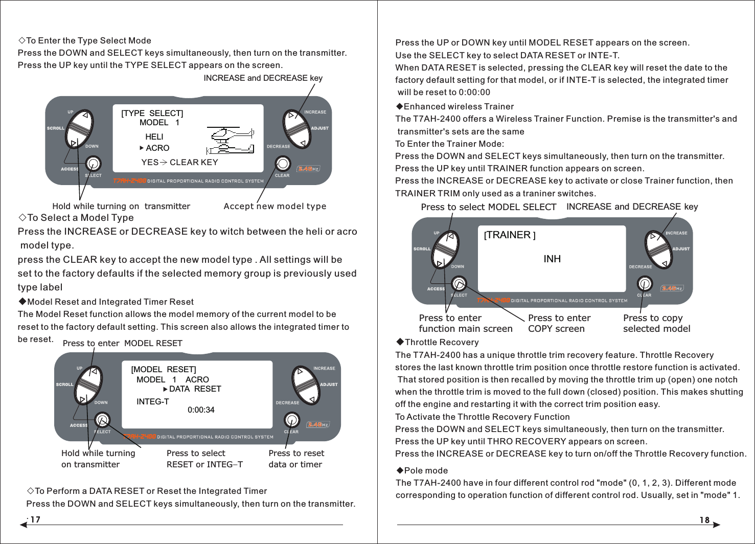 17 18◇To Enter the Type Select ModePress the DOWN and SELECT keys simultaneously, then turn on the transmitter.Press the UP key until the TYPE SELECT appears on the screen.◇To Select a Model TypePress the INCREASE or DECREASE key to witch between the heli or acro model type.press the CLEAR key to accept the new model type . All settings will be set to the factory defaults if the selected memory group is previously used type label ◆Model Reset and Integrated Timer ResetThe Model Reset function allows the model memory of the current model to bereset to the factory default setting. This screen also allows the integrated timer to be reset.◇To Perform a DATA RESET or Reset the Integrated TimerPress the DOWN and SELECT keys simultaneously, then turn on the transmitter..◆Enhanced wireless TrainerThe T7AH-2400 offers a Wireless Trainer Function. Premise is the transmitter's and transmitter's sets are the sameTo Enter the Trainer Mode:Press the DOWN and SELECT keys simultaneously, then turn on the transmitter.Press the UP key until TRAINER function appears on screen.Press the INCREASE or DECREASE key to activate or close Trainer function, then TRAINER TRIM only used as a traniner switches.◆Throttle RecoveryThe T7AH-2400 has a unique throttle trim recovery feature. Throttle Recovery stores the last known throttle trim position once throttle restore function is activated. That stored position is then recalled by moving the throttle trim up (open) one notch when the throttle trim is moved to the full down (closed) position. This makes shutting off the engine and restarting it with the correct trim position easy.To Activate the Throttle Recovery FunctionPress the DOWN and SELECT keys simultaneously, then turn on the transmitter.Press the UP key until THRO RECOVERY appears on screen.Press the INCREASE or DECREASE key to turn on/off the Throttle Recovery function.[TYPE  SELECT]MODEL   1HELIINCREASE and DECREASE keyHold while turning on  transmitterACROAccept new model typeYES     CLEAR KEY[MODEL  RESET]MODEL   1    ACRO     DATA  RESETINTEG-TPress to enter MODEL RESETHold while turningon transmitterPress to selectRESET or INTEG-TPress to resetdata or timer0:00:34INCREASE and DECREASE keyPress to select MODEL SELECTPress to enterfunction main screenPress to enterCOPY screenPress to copyselected modelINH [TRAINER ]Press the UP or DOWN key until MODEL RESET appears on the screen.Use the SELECT key to select DATA RESET or INTE-T.When DATA RESET is selected, pressing the CLEAR key will reset the date to the factory default setting for that model, or if INTE-T is selected, the integrated timer will be reset to 0:00:00◆Pole modeThe T7AH-2400 have in four different control rod "mode" (0, 1, 2, 3). Different mode corresponding to operation function of different control rod. Usually, set in "mode" 1.