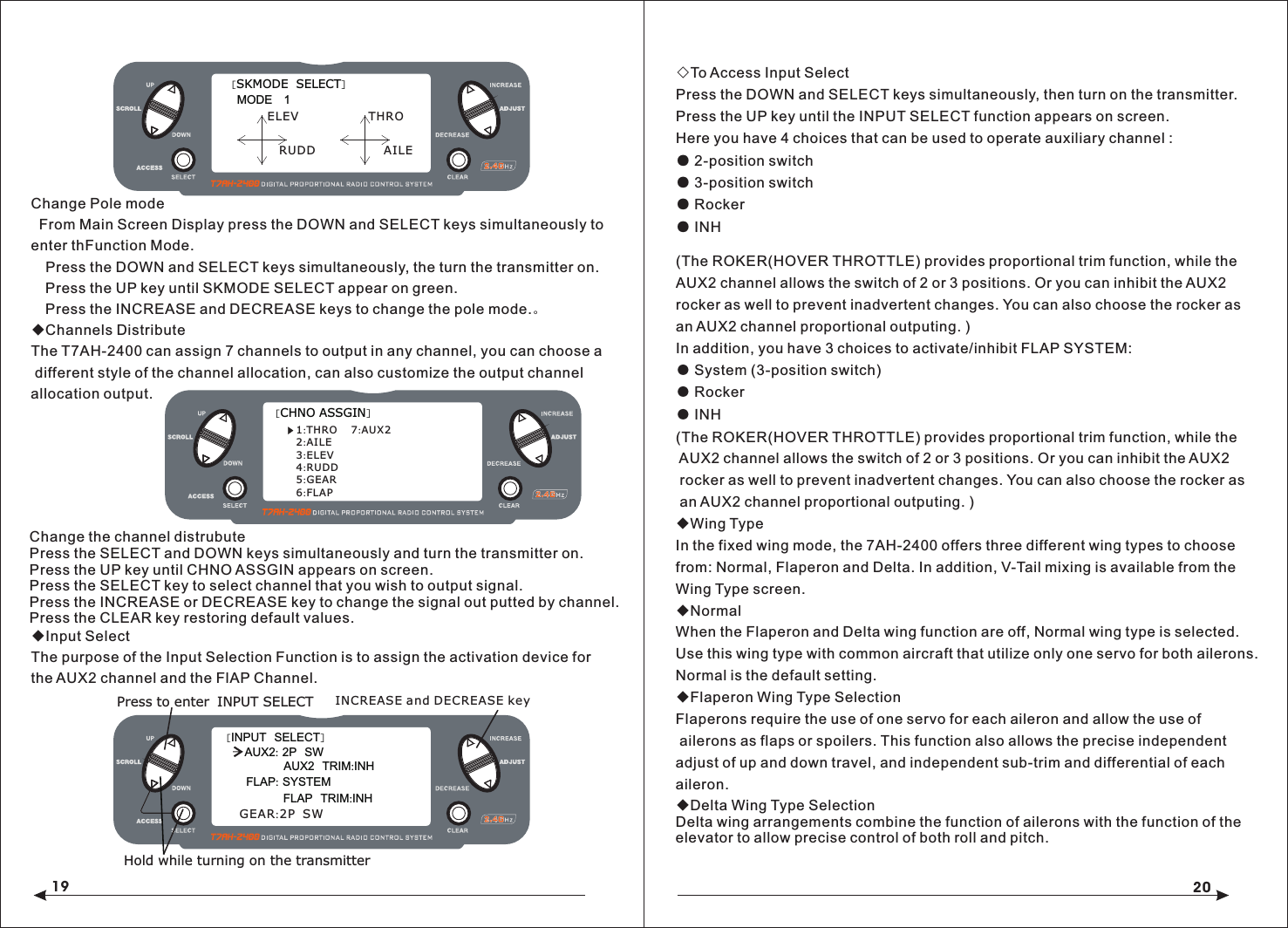 19 20(The ROKER(HOVER THROTTLE) provides proportional trim function, while the AUX2 channel allows the switch of 2 or 3 positions. Or you can inhibit the AUX2 rocker as well to prevent inadvertent changes. You can also choose the rocker as an AUX2 channel proportional outputing. )In addition, you have 3 choices to activate/inhibit FLAP SYSTEM:● System (3-position switch)● Rocker● INH(The ROKER(HOVER THROTTLE) provides proportional trim function, while the AUX2 channel allows the switch of 2 or 3 positions. Or you can inhibit the AUX2 rocker as well to prevent inadvertent changes. You can also choose the rocker as an AUX2 channel proportional outputing. )◆Wing TypeIn the fixed wing mode, the 7AH-2400 offers three different wing types to choosefrom: Normal, Flaperon and Delta. In addition, V-Tail mixing is available from the Wing Type screen.◆NormalWhen the Flaperon and Delta wing function are off, Normal wing type is selected. Use this wing type with common aircraft that utilize only one servo for both ailerons. Normal is the default setting.◆Flaperon Wing Type SelectionFlaperons require the use of one servo for each aileron and allow the use of ailerons as flaps or spoilers. This function also allows the precise independent adjust of up and down travel, and independent sub-trim and differential of each aileron.◇To Access Input SelectPress the DOWN and SELECT keys simultaneously, then turn on the transmitter.Press the UP key until the INPUT SELECT function appears on screen.Here you have 4 choices that can be used to operate auxiliary channel :● 2-position switch● 3-position switch● Rocker● INH◆Delta Wing Type SelectionDelta wing arrangements combine the function of ailerons with the function of the elevator to allow precise control of both roll and pitch.[SKMODE  SELECT]MODE   1ELEVRUDDTHROAILE◆Input SelectThe purpose of the Input Selection Function is to assign the activation device for the AUX2 channel and the FlAP Channel.Change Pole mode  From Main Screen Display press the DOWN and SELECT keys simultaneously to enter thFunction Mode.  Press the DOWN and SELECT keys simultaneously, the turn the transmitter on.  Press the UP key until SKMODE SELECT appear on green.  Press the INCREASE and DECREASE keys to change the pole mode.。◆Channels Distribute The T7AH-2400 can assign 7 channels to output in any channel, you can choose a different style of the channel allocation, can also customize the output channel allocation output.[CHNO ASSGIN]1:THRO2:AILE3:ELEV4:RUDD5:GEAR6:FLAP7:AUX2[INPUT  SELECT]AUX2  TRIM:INHFLAP: SYSTEMPress to enter INPUT SELECTHold while turning on the transmitterFLAP  TRIM:INHINCREASE and DECREASE keyAUX2: 2P  SWGEAR:2P  SWChange the channel distrubutePress the SELECT and DOWN keys simultaneously and turn the transmitter on.Press the UP key until CHNO ASSGIN appears on screen.Press the SELECT key to select channel that you wish to output signal.Press the INCREASE or DECREASE key to change the signal out putted by channel. Press the CLEAR key restoring default values.