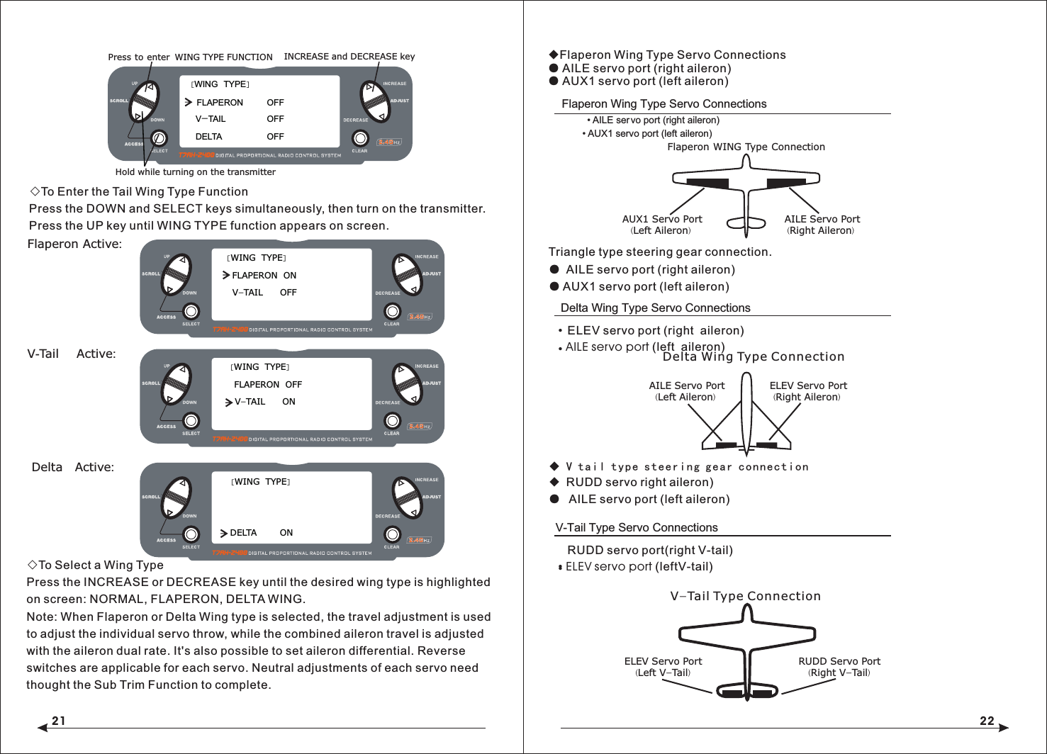 21 22◇To Enter the Tail Wing Type FunctionPress the DOWN and SELECT keys simultaneously, then turn on the transmitter.Press the UP key until WING TYPE function appears on screen. ◇To Select a Wing TypePress the INCREASE or DECREASE key until the desired wing type is highlighted on screen: NORMAL, FLAPERON, DELTA WING.Note: When Flaperon or Delta Wing type is selected, the travel adjustment is used to adjust the individual servo throw, while the combined aileron travel is adjusted with the aileron dual rate. It's also possible to set aileron differential. Reverse switches are applicable for each servo. Neutral adjustments of each servo need thought the Sub Trim Function to complete.V-Tail Type Servo ConnectionsELEV Servo Port(Left V-Tail)RUDD Servo Port(Right V-Tail)Triangle type steering gear connection.●  AILE servo port (right aileron)● AUX1 servo port (left aileron)◆ V tail type steering gear connection◆ RUDD servo right aileron)●  AILE servo port (left aileron)Flaperon Wing Type Servo Connections&bull; AILE ser&bull; AUX1 servo port (left aileron)vo port (right aileron)AUX1 Servo Port(Left Aileron)AILE Servo Port (Right Aileron)Flaperon WING Type ConnectionAILE Servo Port(Left Aileron)ELEV Servo Port (Right Aileron)Delta Wing Type ConnectionV-Tail Type ConnectionRUDD servo port(right V-tail)ELEV servo port (leftV-tail)&bull; &bull; Delta Wing Type Servo ConnectionsELEV servo port (right  aileron)AILE servo port (left  aileron)&bull; &bull; Flaperon Active:[WING  TYPE]FLAPERON  ONV-TAIL      OFFV-Tail  Active:[WING  TYPE]FLAPERON  OFFV-TAIL      ON Delta  Active:[WING  TYPE]DELTA        ON[WING  TYPE]FLAPERON  DELTA          V-TAIL         Hold while turning on the transmitterINCREASE and DECREASE keyOFF OFF OFF WING TYPE FUNCTION   Press to enter ◆Flaperon Wing Type Servo Connections● AILE servo port (right aileron)● AUX1 servo port (left aileron)
