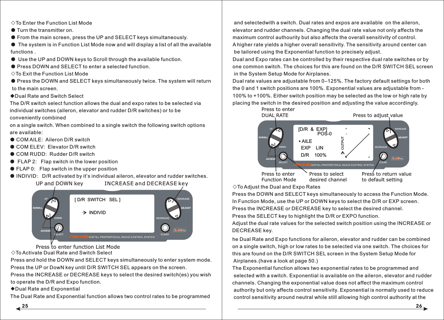 25 26◇To Enter the Function List Mode● Turn the transmitter on.● From the main screen, press the UP and SELECT keys simultaneously.● The system is in Function List Mode now and will display a list of all the available functions .● Use the UP and DOWN keys to Scroll through the available function.● Press DOWN and SELECT to enter a selected function.◇To Exit the Function List Mode● Press the DOWN and SELECT keys simultaneously twice. The system will return to the main screen.◆Dual Rate and Switch SelectThe D/R switch select function allows the dual and expo rates to be selected via individual switches (aileron, elevator and rudder D/R switches) or to be conveniently combined on a single switch. When combined to a single switch the following switch options are available:● COM AILE:  Aileron D/R switch● COM ELEV:  Elevator D/R switch● COM RUDD:  Rudder D/R switch●  FLAP 2:   Flap switch in the lower position● FLAP 0:   Flap switch in the upper position● INDIVID:   D/R activated by it&rsquo;s individual aileron, elevator and rudder switches.◇To Activate Dual Rate and Switch SelectPress and hold the DOWN and SELECT keys simultaneously to enter system mode.Press the UP or DowN key until D/R SWITCH SEL appears on the screen.Press the INCREASE or DECREASE keys to select the desired switch(es) you wish to operate the D/R and Expo function. and selectedwith a switch. Dual rates and expos are available  on the aileron,   elevator and rudder channels. Changing the dual rate value not only affects the maximum control authourity but also affects the overall sensitivity of control. A higher rate yields a higher overall sensitivity. The sensitivity around center can be tailored using the Exponential function to precisely adjust.Dual and Expo rates can be controlled by their respective dual rate switches or by one common switch. The choices for this are found on the D/R SWITCH SEL screen in the System Setup Mode for Airplanes.Dual rate values are adjustable from 0&ndash;125%. The factory default settings for both the 0 and 1 switch positions are 100%. Exponential values are adjustable from -100% to +100%. Either switch position may be selected as the low or high rate by placing the switch in the desired position and adjusting the value accordingly.◇To Adjust the Dual and Expo RatesPress the DOWN and SELECT keys simultaneously to access the Function Mode.In Function Mode, use the UP or DOWN keys to select the D/R or EXP screen.Press the INCREASE or DECREASE key to select the desired channel.Press the SELECT key to highlight the D/R or EXPO function.Adjust the dual rate values for the selected switch position using the INCREASE or DECREASE key.[D/R  &amp;  EXP]POS-0AILED/R    100%EXP    LINOUTPUTPress to adjust valuePress to enterDUAL RATEPress to enterFunction ModePress to selectdesired channelPress to return valueto default setting[ D/R  SWITCH   SEL ]UP and DOWN keyPress to enter function List ModeINCREASE and DECREASE keyINDIVID◆Dual Rate and ExponentialThe Dual Rate and Exponential function allows two control rates to be programmedhe Dual Rate and Expo functions for aileron, elevator and rudder can be combined on a single switch, high or low rates to be selected via one switch. The choices for this are found on the D/R SWITCH SEL screen in the System Setup Mode for Airplanes.(have a look at page 50.)The Exponential function allows two exponential rates to be programmed and selected with a switch. Exponential is available on the aileron, elevator and rudder channels. Changing the exponential value does not affect the maximum control authority but only affects control sensitivity. Exponential is normally used to reduce control sensitivity around neutral while still allowing high control authority at the 