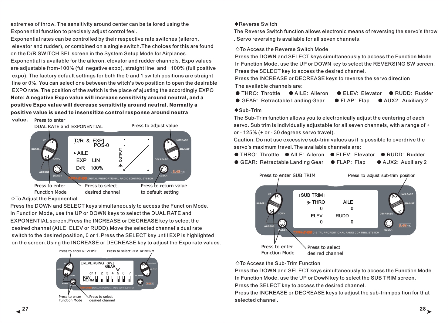 27 28◇To Adjust the ExponentialPress the DOWN and SELECT keys simultaneously to access the Function Mode.In Function Mode, use the UP or DOWN keys to select the DUAL RATE and EXPONENTIAL screen.Press the INCREASE or DECREASE key to select the desired channel (AILE, ELEV or RUDD).Move the selected channel&rsquo;s dual rate switch to the desired position, 0 or 1.Press the SELECT key until EXP is highlighted on the screen.Using the INCREASE or DECREASE key to adjust the Expo rate values.◆Reverse SwitchThe Reverse Switch function allows electronic means of reversing the servo&rsquo;s throw. Servo reversing is available for all seven channels.◇To Access the Reverse Switch ModePress the DOWN and SELECT keys simultaneously to access the Function Mode.In Function Mode, use the UP or DOWN key to select the REVERSING SW screen.Press the SELECT key to access the desired channel.Press the INCREASE or DECREASE keys to reverse the servo direction The available channels are:● THRO:  Throttle      ● AILE:  Aileron      ● ELEV:  Elevator     ● RUDD:  Rudder● GEAR:  Retractable Landing Gear       ● FLAP:  Flap      ● AUX2:  Auxiliary 2◇To Access the Sub-Trim FunctionPress the DOWN and SELECT keys simultaneously to access the Function Mode.In Function Mode, use the UP or DowN key to select the SUB TRIM screen.Press the SELECT key to access the desired channel.Press the INCREASE or DECREASE keys to adjust the sub-trim position for that selected channel.[D/R  &amp;  EXP]POS-0AILED/R    100%EXP    LINOUTPUTPress to adjust valuePress to enterDUAL RATE and EXPONENTIALPress to enterFunction ModePress to selectdesired channelPress to return valueto default setting[REVERSING  SW]NORMGEAR ch 1    2    3    4    5    6     7REV.Press to select REV. or NORMPress to enter REVERSEPress to enterFunction ModePress to selectdesired channel[SUB TRIM]THRO            AILE                  0ELEV            Press to enter SUB TRIMPress to enterFunction ModePress to selectdesired channel       Press to adjust sub-trim position00RUDD                  0extremes of throw. The sensitivity around center can be tailored using theExponential function to precisely adjust control feel.Exponential rates can be controlled by their respective rate switches (aileron, elevator and rudder), or combined on a single switch.The choices for this are foundon the D/R SWITCH SEL screen in the System Setup Mode for Airplanes.Exponential is available for the aileron, elevator and rudder channels. Expo values are adjustable from-100% (full negative expo), straight line, and +100% (full positive expo). The factory default settings for both the 0 and 1 switch positions are straight line or 0%. You can select one between the witch's two position to open the desirable EXPO rate. The position of the switch is the place of ajusting the accordingly EXPONote: A negative Expo value will increase sensitivity around neutral, and a positive Expo value will decrease sensitivity around neutral. Normally a positive value is used to insensitize control response around neutra value.◆Sub-TrimThe Sub-Trim function allows you to electronically adjust the centering of each servo. Sub trim is individually adjustable for all seven channels, with a range of + or - 125% (+ or - 30 degrees servo travel).Caution: Do not use excessive sub-trim values as it is possible to overdrive the servo&rsquo;s maximum travel.The available channels are:● THRO:  Throttle    ● AILE:  Aileron    ● ELEV:  Elevator    ● RUDD:  Rudder● GEAR:  Retractable Landing Gear     ● FLAP:  Flap        ● AUX2:  Auxiliary 2