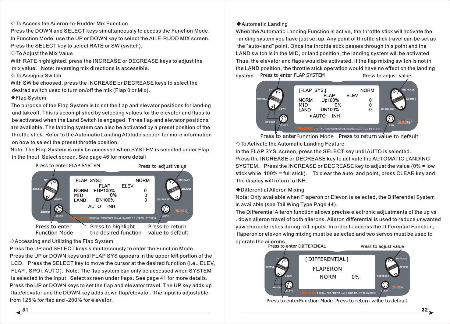 31 32◇To Access the Aileron-to-Rudder Mix FunctionPress the DOWN and SELECT keys simultaneously to access the Function Mode.In Function Mode, use the UP or DOWN key to select the AILE-RUDD MIX screen.Press the SELECT key to select RATE or SW (switch).◇To Adjust the Mix ValueWith RATE highlighted, press the INCREASE or DECREASE keys to adjust the mix value.   Note: reversing mix directions is accessible.◇To Assign a SwitchWith SW be choosed, press the INCREASE or DECREASE keys to select the desired switch used to turn on/off the mix (Flap 0 or Mix).◆Flap SystemThe purpose of the Flap System is to set the flap and elevator positions for landing and takeoff. This is accomplished by selecting values for the elevator and flaps to be activated when the Land Switch is engaged. Three flap and elevator positions are available. The landing system can also be activated by a preset position of the throttle stick. Refer to the Automatic Landing Attitude section for more information on how to select the preset throttle position.Note: The Flap System is only be accessed when SYSTEM is selected under Flap in the Input  Select screen. See page 46 for more detail◇Accessing and Utilizing the Flap SystemPress the UP and SELECT keys simultaneously to enter the Function Mode.Press the UP or DOWN keys until FLAP SYS appears in the upper left portion of the LCD.   Press the SELECT key to move the cursor at the desired function (i.e., ELEV, FLAP , SPOI, AUTO).  Note: The flap system can only be accessed when SYSTEM  is selected in the Input   Select screen under flaps. See page 41 for more details.Press the UP or DOWN keys to set the flap and elevator travel. The UP key adds up flap/elevator and the DOWN key adds down flap/elevator. The input is adjustable from 125% for flap and -200% for elevator.◆Automatic LandingWhen the Automatic Landing Function is active, the throttle stick will activate the landing system you have just set up. Any point of throttle stick travel can be set as the &ldquo;auto-land&rdquo; point. Once the throttle stick passes through this point and the LAND switch is in the MID, or land position, the landing system will be activated. Thus, the elevator and flaps would be activated. If the flap mixing switch is not in the LAND position, the throttle stick operation would have no effect on the landing system.◇To Activate the Automatic Landing FeatureIn the FLAP SYS. screen, press the SELECT key until AUTO is selected.Press the INCREASE or DECREASE key to activate the AUTOMATIC LANDING SYSTEM.   Press the INCREASE or DECREASE key to adjust the value (0% = low stick while  100% = full stick).    To clear the auto land point, press CLEAR key and the display will return to INH.◆Differential Aileron MixingNote: Only available when Flaperon or Elevon is selected, the Differential System is available (see Tail Wing Type Page 44).The Differential Aileron function allows precise electronic adjustments of the up vs. down aileron travel of both ailerons. Aileron differential is used to reduce unwanted yaw characteristics during roll inputs. In order to access the Differential Function, flaperon or elevon wing mixing must be selected and two servos must be used to operate the ailerons.[FLAP  SYS.]                           NORMFLAP         ELEVNORM       UP100%                       000MIDLANDAUTO     INHDN100%0%Press to enter FLAP SYSTEMPress to enterFunction ModePress to returnvalue to defaultPress to highlightthe desired functionPress to adjust value[ DIFFERENTIAL ]Press to enter DIFFERENIALPress to enterFunction Mode Press to return value to defaultPress to adjust valueFLAPERONNORM   0%[FLAP  SYS.]                           NORMFLAP         ELEVNORM       Up100%                       00MIDLANDAUTO     INHDN100%0%Press to enter FLAP SYSTEMPress to enterFunction Mode Press to return value to defaultPress to adjust value 0