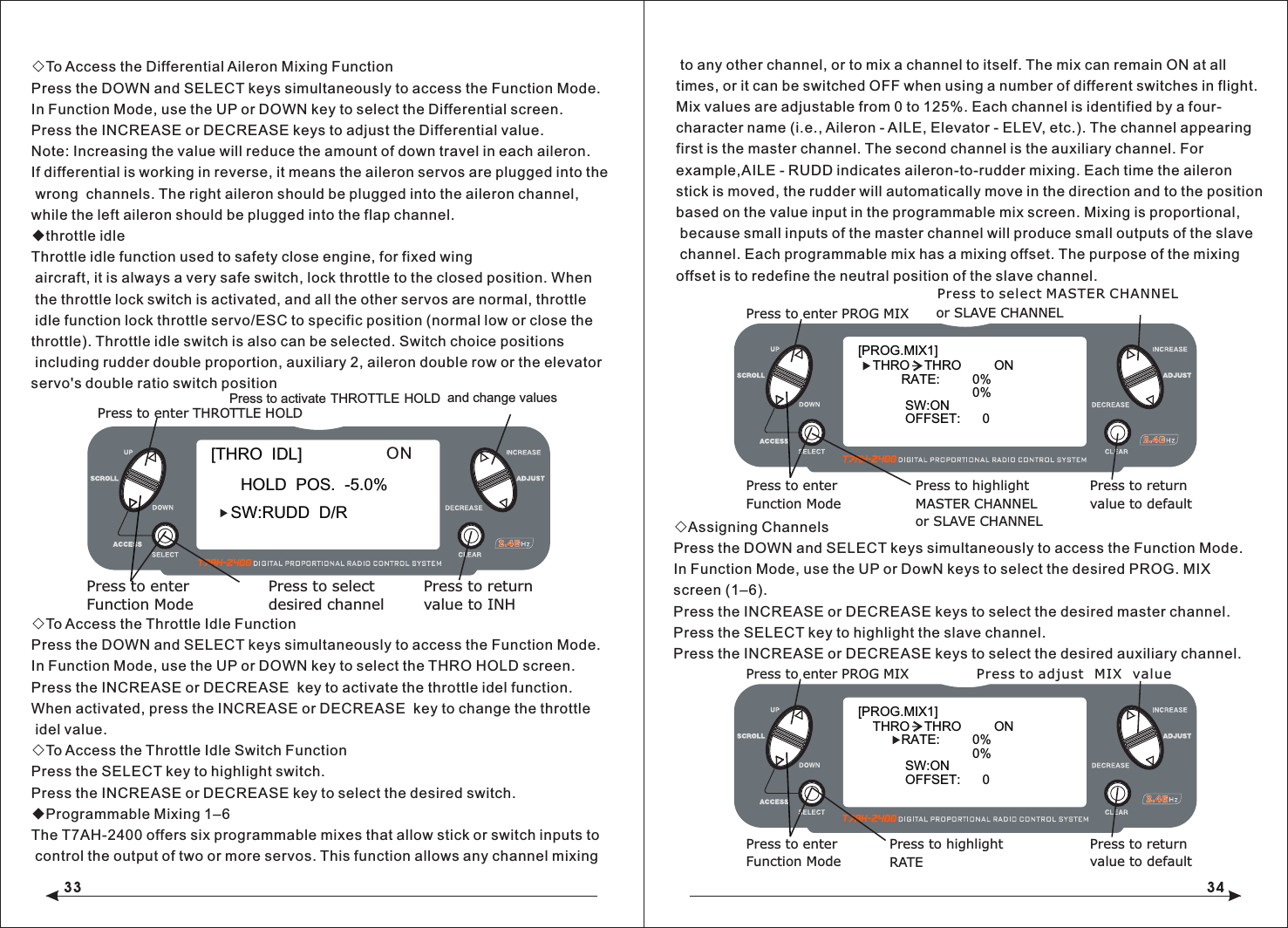 33 34◇To Access the Differential Aileron Mixing FunctionPress the DOWN and SELECT keys simultaneously to access the Function Mode.In Function Mode, use the UP or DOWN key to select the Differential screen.Press the INCREASE or DECREASE keys to adjust the Differential value.Note: Increasing the value will reduce the amount of down travel in each aileron.If differential is working in reverse, it means the aileron servos are plugged into the wrong  channels. The right aileron should be plugged into the aileron channel, while the left aileron should be plugged into the flap channel.◆throttle idleThrottle idle function used to safety close engine, for fixed wing aircraft, it is always a very safe switch, lock throttle to the closed position. When the throttle lock switch is activated, and all the other servos are normal, throttle idle function lock throttle servo/ESC to specific position (normal low or close the throttle). Throttle idle switch is also can be selected. Switch choice positions including rudder double proportion, auxiliary 2, aileron double row or the elevatorservo's double ratio switch position◇To Access the Throttle Idle FunctionPress the DOWN and SELECT keys simultaneously to access the Function Mode.In Function Mode, use the UP or DOWN key to select the THRO HOLD screen.Press the INCREASE or DECREASE  key to activate the throttle idel function.When activated, press the INCREASE or DECREASE  key to change the throttle idel value.◇To Access the Throttle Idle Switch FunctionPress the SELECT key to highlight switch.Press the INCREASE or DECREASE key to select the desired switch.◆Programmable Mixing 1&ndash;6The T7AH-2400 offers six programmable mixes that allow stick or switch inputs to control the output of two or more servos. This function allows any channel mixing to any other channel, or to mix a channel to itself. The mix can remain ON at all times, or it can be switched OFF when using a number of different switches in flight. Mix values are adjustable from 0 to 125%. Each channel is identified by a four-character name (i.e., Aileron - AILE, Elevator - ELEV, etc.). The channel appearing first is the master channel. The second channel is the auxiliary channel. For example,AILE - RUDD indicates aileron-to-rudder mixing. Each time the aileron stick is moved, the rudder will automatically move in the direction and to the position based on the value input in the programmable mix screen. Mixing is proportional, because small inputs of the master channel will produce small outputs of the slave channel. Each programmable mix has a mixing offset. The purpose of the mixing offset is to redefine the neutral position of the slave channel.◇Assigning ChannelsPress the DOWN and SELECT keys simultaneously to access the Function Mode.In Function Mode, use the UP or DowN keys to select the desired PROG. MIX screen (1&ndash;6).Press the INCREASE or DECREASE keys to select the desired master channel.Press the SELECT key to highlight the slave channel.Press the INCREASE or DECREASE keys to select the desired auxiliary channel.[PROG.MIX1] THRO    THRO         ON RATE:         0%0%SW:ONOFFSET:      0or SLAVE CHANNELPress to enter PROG MIXPress to enterFunction ModePress to returnvalue to defaultPress to highlightMASTER CHANNELor SLAVE CHANNELPress to select MASTER CHANNEL[PROG.MIX1] THRO    THRO         ON RATE:         0%0%SW:ONOFFSET:      0Press to enter PROG MIXPress to enterFunction ModePress to returnvalue to defaultPress to highlightRATEPress to adjust MIX value[THRO  IDL]SW:RUDD  D/RHOLD  POS.  -5.0%Press to enter THROTTLE HOLDPress to enterFunction ModePress to returnvalue to INHPress to selectdesired channelPress to activate THROTTLE HOLD and change valuesON
