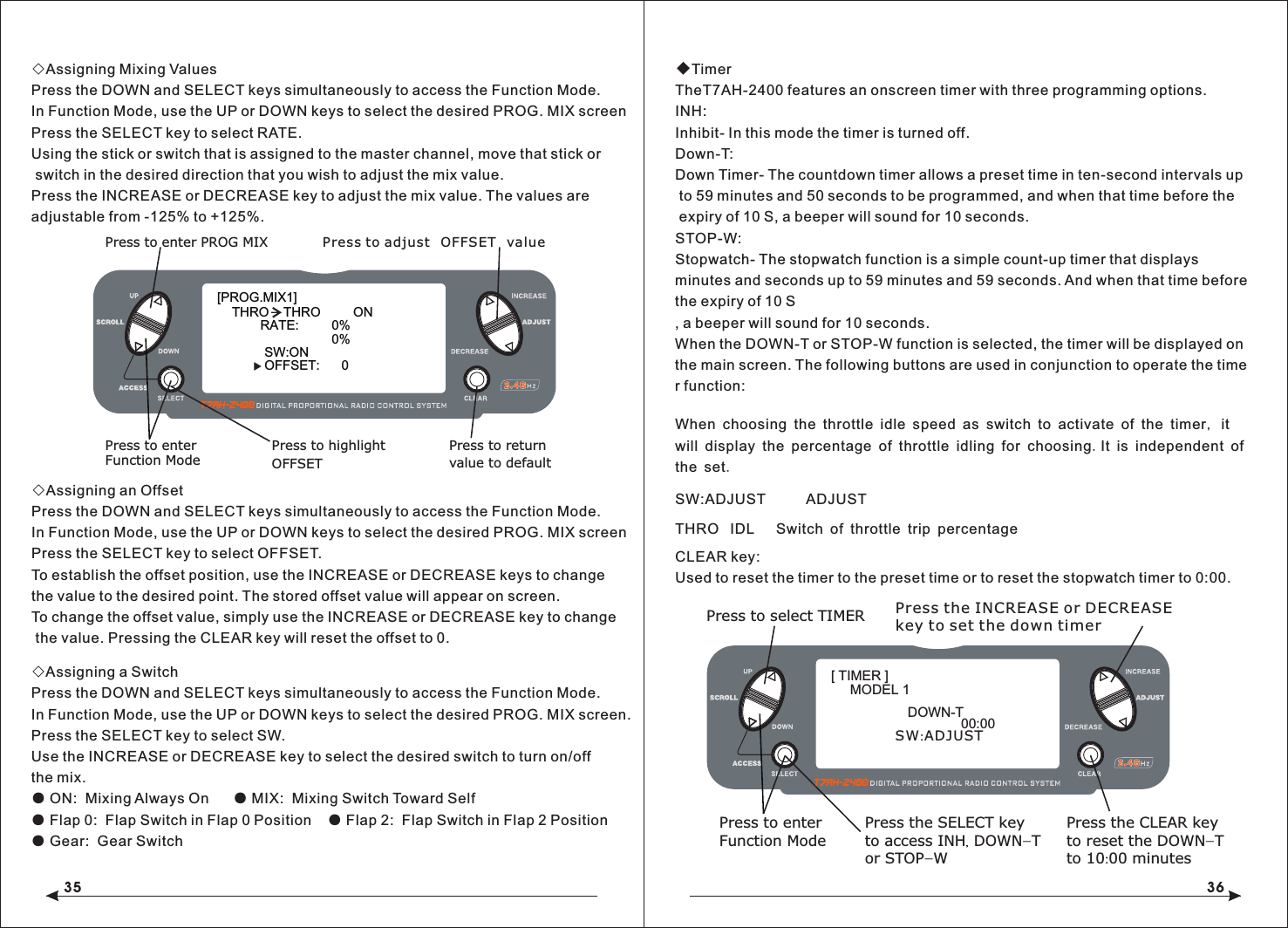 35 36◇Assigning Mixing ValuesPress the DOWN and SELECT keys simultaneously to access the Function Mode.In Function Mode, use the UP or DOWN keys to select the desired PROG. MIX screen Press the SELECT key to select RATE.Using the stick or switch that is assigned to the master channel, move that stick or switch in the desired direction that you wish to adjust the mix value.Press the INCREASE or DECREASE key to adjust the mix value. The values are adjustable from -125% to +125%.◇Assigning an OffsetPress the DOWN and SELECT keys simultaneously to access the Function Mode.In Function Mode, use the UP or DOWN keys to select the desired PROG. MIX screen Press the SELECT key to select OFFSET.To establish the offset position, use the INCREASE or DECREASE keys to change the value to the desired point. The stored offset value will appear on screen.To change the offset value, simply use the INCREASE or DECREASE key to change the value. Pressing the CLEAR key will reset the offset to 0.◇Assigning a SwitchPress the DOWN and SELECT keys simultaneously to access the Function Mode.In Function Mode, use the UP or DOWN keys to select the desired PROG. MIX screen.Press the SELECT key to select SW.Use the INCREASE or DECREASE key to select the desired switch to turn on/off the mix.● ON:  Mixing Always On      ● MIX:  Mixing Switch Toward Self● Flap 0:  Flap Switch in Flap 0 Position    ● Flap 2:  Flap Switch in Flap 2 Position● Gear:  Gear Switch◆TimerTheT7AH-2400 features an onscreen timer with three programming options.INH: Inhibit- In this mode the timer is turned off.Down-T: Down Timer- The countdown timer allows a preset time in ten-second intervals up to 59 minutes and 50 seconds to be programmed, and when that time before the expiry of 10 S, a beeper will sound for 10 seconds.STOP-W: Stopwatch- The stopwatch function is a simple count-up timer that displays minutes and seconds up to 59 minutes and 59 seconds. And when that time before the expiry of 10 S, a beeper will sound for 10 seconds.When the DOWN-T or STOP-W function is selected, the timer will be displayed on the main screen. The following buttons are used in conjunction to operate the timer function:     [PROG.MIX1] THRO    THRO         ON RATE:         0%0%SW:ONOFFSET:      0Press to enter PROG MIXPress to enterFunction ModePress to returnvalue to defaultPress to highlightOFFSETPress to adjust OFFSET valueWhen choosing the throttle idle speed as switch to activate of the timer, it will display the percentage of throttle idling for choosing.It is independent of the set.CLEAR key: Used to reset the timer to the preset time or to reset the stopwatch timer to 0:00. SW:ADJUST          ADJUST  THRO  IDL   Switch of throttle trip percentagePress to select TIMERPress to enterFunction ModePress the CLEAR keyto reset the DOWN-Tto 10:00 minutesPress the SELECT keyto access INH, DOWN-Tor STOP-WPress the INCREASE or DECREASEkey to set the down timer[ TIMER ]MODEL 1DOWN-T00:00SW:ADJUST