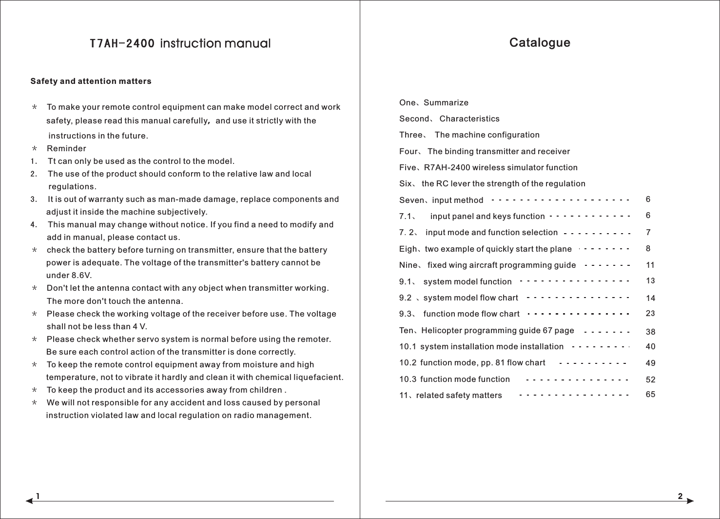     Safety and attention matters＊　To make your remote control equipment can make model correct and work       safety, please read this manual carefully，and use it strictly with the         instructions in the future.＊　Reminder1．  Tt can only be used as the control to the model.2．  The use of the product should conform to the relative law and local        regulations.3．  It is out of warranty such as man-made damage, replace components and       adjust it inside the machine subjectively.4．  This manual may change without notice. If you find a need to modify and     add in manual, please contact us.＊　check the battery before turning on transmitter, ensure that the battery        power is adequate. The voltage of the transmitter's battery cannot be        under 8.6V.＊　Don't let the antenna contact with any object when transmitter working.     The more don't touch the antenna.＊　Please check the working voltage of the receiver before use. The voltage    shall not be less than 4 V.＊　Please check whether servo system is normal before using the remoter.        Be sure each control action of the transmitter is done correctly.＊　To keep the remote control equipment away from moisture and high       temperature, not to vibrate it hardly and clean it with chemical liquefacient. ＊　To keep the product and its accessories away from children .＊　We will not responsible for any accident and loss caused by personal        instruction violated law and local regulation on radio management. T7AH-2400 instruction manual1CatalogueOne SummarizeSecond、 CharacteristicsThree、  The machine configurationFour、 The binding transmitter and receiverFive、R7AH-2400 wireless simulator functionSix、 the RC lever the strength of the regulationSeven、input method7.1、  input panel and keys function7.2、 input mode and function selectionEigh、two example of quickly start the planeNine、 fixed wing aircraft programming guide                         9.1、 system model function9.2 、system model flow chart9.3、 function mode flow chartTen、Helicopter programming guide 67 page                       10.1 system installation mode installation                               10.2 function mode, pp. 81 flow chart                                10.3 function mode function                                 11、related safety matters                             、211 6 83840495265131423 6 7