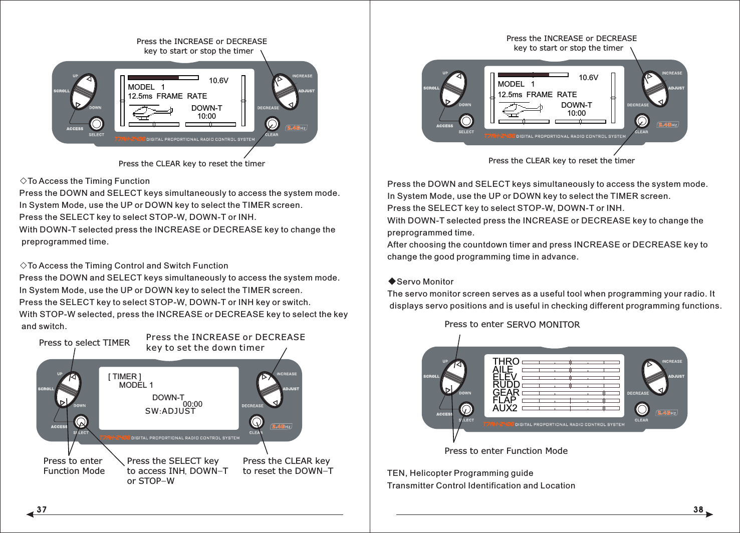 37 38◇To Access the Timing FunctionPress the DOWN and SELECT keys simultaneously to access the system mode.In System Mode, use the UP or DOWN key to select the TIMER screen.Press the SELECT key to select STOP-W, DOWN-T or INH.With DOWN-T selected press the INCREASE or DECREASE key to change the preprogrammed time.◇To Access the Timing Control and Switch FunctionPress the DOWN and SELECT keys simultaneously to access the system mode.In System Mode, use the UP or DOWN key to select the TIMER screen.Press the SELECT key to select STOP-W, DOWN-T or INH key or switch.With STOP-W selected, press the INCREASE or DECREASE key to select the key and switch.Press the DOWN and SELECT keys simultaneously to access the system mode.In System Mode, use the UP or DOWN key to select the TIMER screen.Press the SELECT key to select STOP-W, DOWN-T or INH.With DOWN-T selected press the INCREASE or DECREASE key to change the preprogrammed time.After choosing the countdown timer and press INCREASE or DECREASE key to change the good programming time in advance.◆Servo MonitorThe servo monitor screen serves as a useful tool when programming your radio. It displays servo positions and is useful in checking different programming functions.TEN, Helicopter Programming guideTransmitter Control Identification and LocationMODEL   110.6V12.5ms  FRAME  RATEDOWN-T10:00Press the INCREASE or DECREASE Press the CLEAR key to reset the timerkey to start or stop the timerMODEL   110.6V12.5ms  FRAME  RATEDOWN-T10:00Press the INCREASE or DECREASE Press the CLEAR key to reset the timerkey to start or stop the timerTHROAILEELEVRUDDGEARFLAPAUX2Press to enter SERVO MONITORPress to enter Function ModePress to select TIMERPress to enterFunction ModePress the CLEAR keyto reset the DOWN-TPress the SELECT keyto access INH, DOWN-Tor STOP-WPress the INCREASE or DECREASEkey to set the down timer[ TIMER ]MODEL 1DOWN-T00:00SW:ADJUST