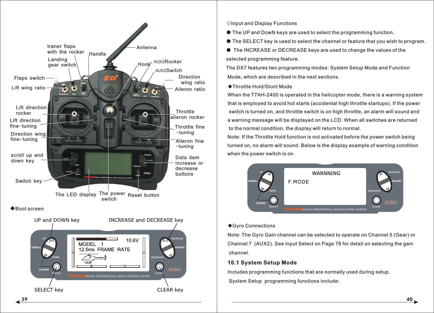 39 40◆Boot screen◇Input and Display Functions● The UP and DowN keys are used to select the programming function.● The SELECT key is used to select the channel or feature that you wish to program.● The INCREASE or DECREASE keys are used to change the values of the selected programming feature.The DX7 features two programming modes: System Setup Mode and Function Mode, which are described in the next sections.◆Throttle Hold/Stunt ModeWhen the T7AH-2400 is operated in the helicopter mode, there is a warning system that is employed to avoid hot starts (accidental high throttle startups). If the power switch is turned on, and throttle switch is on high throttle, an alarm will sound anda warning message will be displayed on the LCD. When all switches are returned to the normal condition, the display will return to normal.Note: If the Throttle Hold function is not activated before the power switch being turned on, no alarm will sound. Below is the display example of warning condition when the power switch is on. ◆Gyro ConnectionsNote: The Gyro Gain channel can be selected to operate on Channel 5 (Gear) or Channel 7  (AUX2). See input Select on Page 78 for detail on selecting the gain channel.10.1 System Setup ModeIncludes programming functions that are normally used during setup. System Setup  programming functions include:WARNNINGF.MODEMODEL   112.5ms  FRAME  RATE10.6VINCREASE and DECREASE keyUP and DOWN keySELECT key CLEAR keyLanding gear switchFlaps switchLift wing ratioLift direction rockerLift directionfine-tuningDirection wing fine-tuningscroll up and down keySwitch keyThe LED display Reset buttonData item increase ordecreasebuttonsAileron fine-tuning    Throttle aileron rockerThrottle fine -tuningAileron ratioAUX2SwitchDirection wing ratioHookThe power switchtraner flaps with the rocker HandleAntennaAUX2Rocker