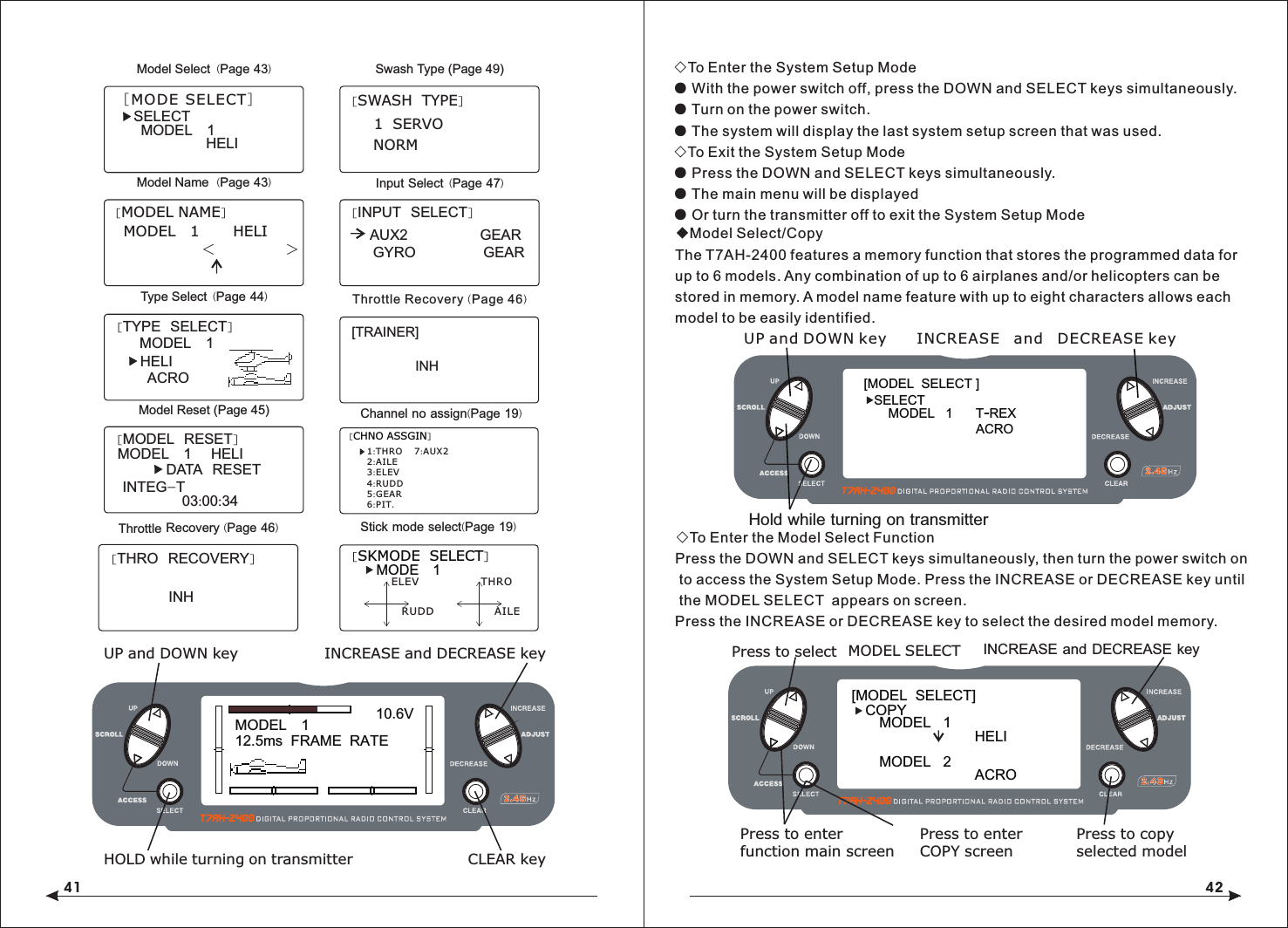 41 42[SWASH  TYPE]1  SERVONORMSwash Type (Page 49)[THRO  RECOVERY]INHThrottle Recovery (Page 46)Model Select  (Page 43)SELECTMODEL   1HELI  [MODE SELECT]Model Name  (Page 43)[MODEL NAME]MODEL   1       HELI          <               >   Input Select  (Page 47)[INPUT  SELECT]AUX2               GEARGYRO              GEARType Select  (Page 44)[TYPE  SELECT]MODEL   1HELIACROModel Reset (Page 45)[MODEL  RESET]MODEL   1    HELI    DATA  RESETINTEG-T03:00:34◇To Enter the System Setup Mode● With the power switch off, press the DOWN and SELECT keys simultaneously.● Turn on the power switch.● The system will display the last system setup screen that was used.◇To Exit the System Setup Mode● Press the DOWN and SELECT keys simultaneously.● The main menu will be displayed● Or turn the transmitter off to exit the System Setup Mode◆Model Select/CopyThe T7AH-2400 features a memory function that stores the programmed data for up to 6 models. Any combination of up to 6 airplanes and/or helicopters can be stored in memory. A model name feature with up to eight characters allows each model to be easily identified.◇To Enter the Model Select FunctionPress the DOWN and SELECT keys simultaneously, then turn the power switch on to access the System Setup Mode. Press the INCREASE or DECREASE key until the MODEL SELECT  appears on screen.Press the INCREASE or DECREASE key to select the desired model memory.MODEL   112.5ms  FRAME  RATE10.6VINCREASE and DECREASE keyUP and DOWN keyHOLD while turning on transmitter CLEAR key[MODEL  SELECT ]SELECTMODEL   1     T-REX ACRO           Hold while turning on transmitter UP and DOWN key INCREASE and DECREASE key[MODEL  SELECT]MODEL   1HELI  MODEL   2ACRO  COPYINCREASE and DECREASE keyPress to select MODEL SELECTPress to enterfunction main screenPress to enterCOPY screenPress to copyselected model[SKMODE  SELECT]ELEVRUDDTHROAILEMODE   1Stick mode select(Page 19)[CHNO ASSGIN]1:THRO2:AILE3:ELEV4:RUDD5:GEAR6:PIT.7:AUX2Channel no assign(Page 19)[TRAINER]INH Throttle Recovery (Page 46)