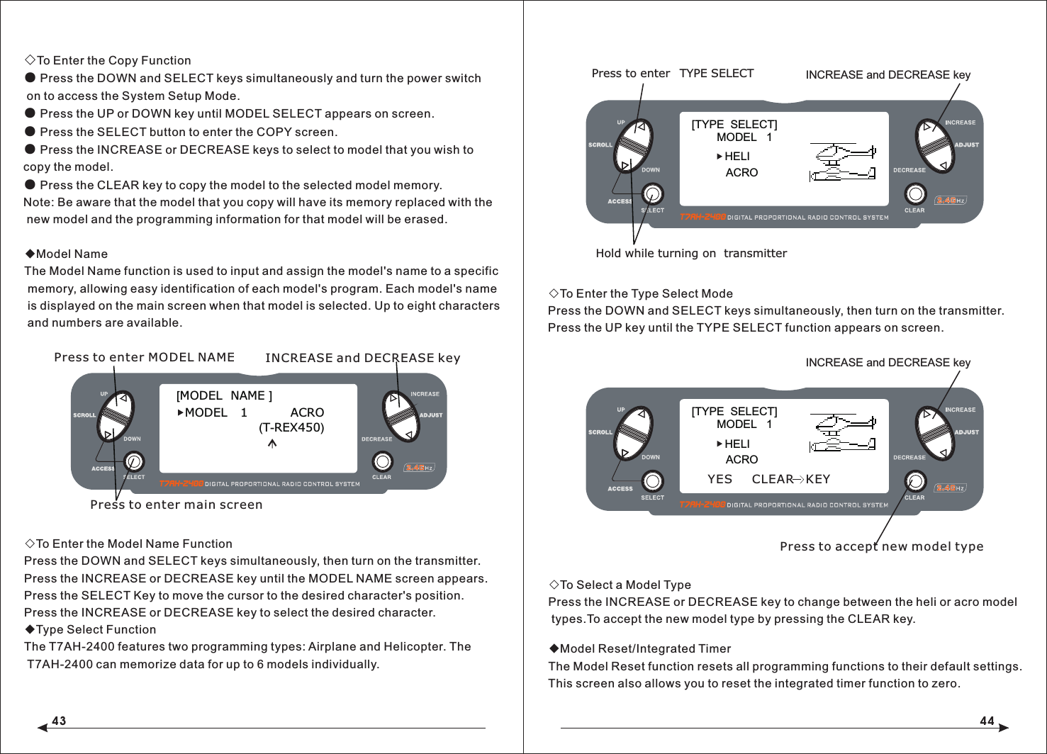 43 44◇To Enter the Copy Function● Press the DOWN and SELECT keys simultaneously and turn the power switch on to access the System Setup Mode.● Press the UP or DOWN key until MODEL SELECT appears on screen.● Press the SELECT button to enter the COPY screen.● Press the INCREASE or DECREASE keys to select to model that you wish to copy the model.● Press the CLEAR key to copy the model to the selected model memory.Note: Be aware that the model that you copy will have its memory replaced with the new model and the programming information for that model will be erased.◆Model NameThe Model Name function is used to input and assign the model's name to a specific memory, allowing easy identification of each model's program. Each model's name is displayed on the main screen when that model is selected. Up to eight characters and numbers are available.◇To Enter the Model Name FunctionPress the DOWN and SELECT keys simultaneously, then turn on the transmitter.Press the INCREASE or DECREASE key until the MODEL NAME screen appears.Press the SELECT Key to move the cursor to the desired character's position.Press the INCREASE or DECREASE key to select the desired character. ◆Type Select FunctionThe T7AH-2400 features two programming types: Airplane and Helicopter. The T7AH-2400 can memorize data for up to 6 models individually.◇To Enter the Type Select ModePress the DOWN and SELECT keys simultaneously, then turn on the transmitter.Press the UP key until the TYPE SELECT function appears on screen.◇To Select a Model TypePress the INCREASE or DECREASE key to change between the heli or acro model types.To accept the new model type by pressing the CLEAR key. ◆Model Reset/Integrated TimerThe Model Reset function resets all programming functions to their default settings. This screen also allows you to reset the integrated timer function to zero.[TYPE  SELECT]MODEL   1HELIINCREASE and DECREASE keyPress to enter TYPE SELECTHold while turning on  transmitterACRO[MODEL  NAME ]MODEL    1             ACRO              (T-REX450)Press to enter MODEL NAME INCREASE and DECREASE keyPress to enter main screen[TYPE  SELECT]MODEL   1HELIINCREASE and DECREASE keyACROYES     CLEAR   KEYPress to accept new model type