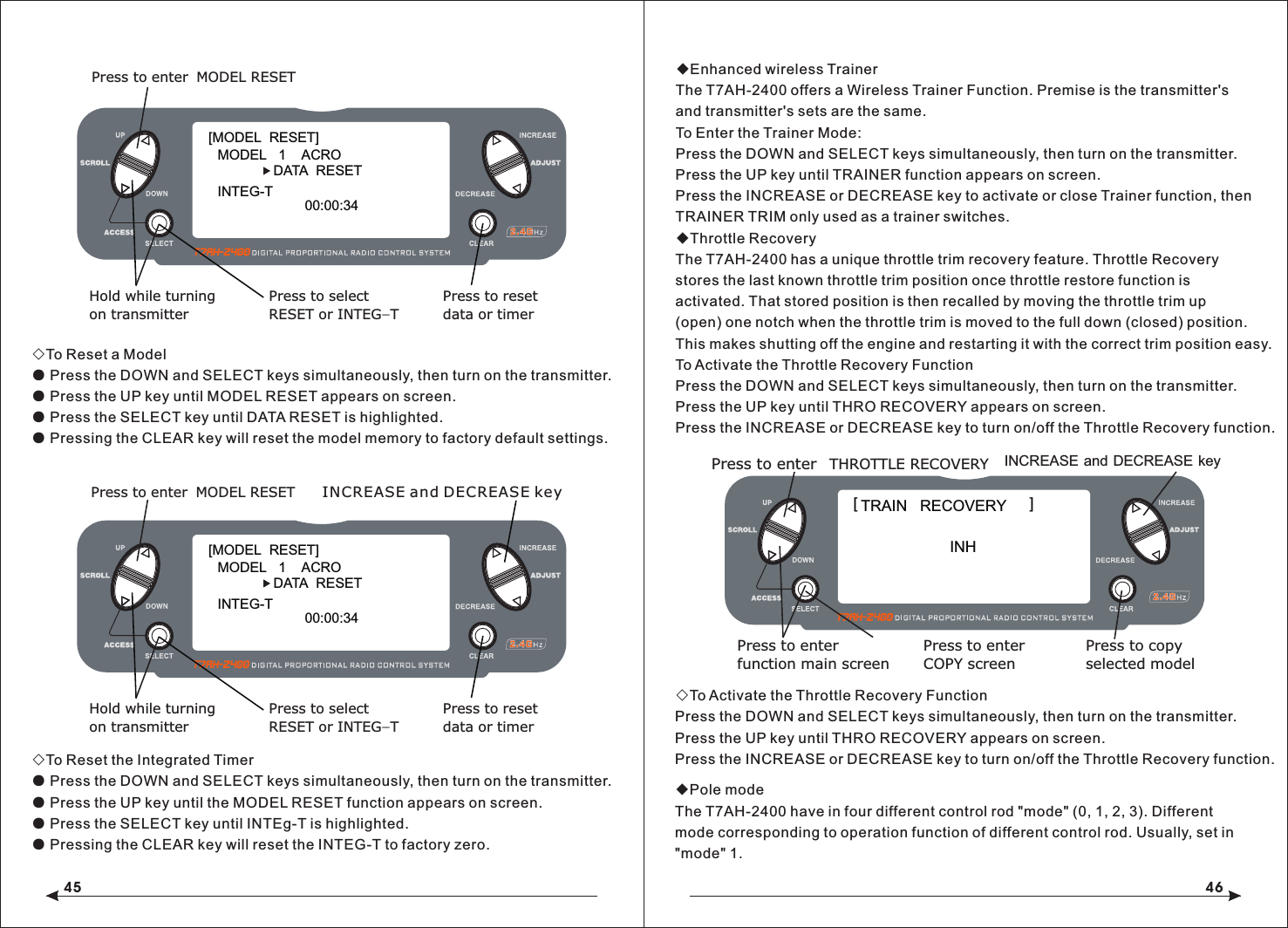 45 46◇To Reset a Model● Press the DOWN and SELECT keys simultaneously, then turn on the transmitter.● Press the UP key until MODEL RESET appears on screen.● Press the SELECT key until DATA RESET is highlighted. ● Pressing the CLEAR key will reset the model memory to factory default settings.◇To Reset the Integrated Timer● Press the DOWN and SELECT keys simultaneously, then turn on the transmitter.● Press the UP key until the MODEL RESET function appears on screen.● Press the SELECT key until INTEg-T is highlighted.● Pressing the CLEAR key will reset the INTEG-T to factory zero.◆Enhanced wireless TrainerThe T7AH-2400 offers a Wireless Trainer Function. Premise is the transmitter's and transmitter's sets are the same.To Enter the Trainer Mode:Press the DOWN and SELECT keys simultaneously, then turn on the transmitter.Press the UP key until TRAINER function appears on screen.Press the INCREASE or DECREASE key to activate or close Trainer function, then TRAINER TRIM only used as a trainer switches.◆Throttle RecoveryThe T7AH-2400 has a unique throttle trim recovery feature. Throttle Recovery stores the last known throttle trim position once throttle restore function is activated. That stored position is then recalled by moving the throttle trim up (open) one notch when the throttle trim is moved to the full down (closed) position. This makes shutting off the engine and restarting it with the correct trim position easy.To Activate the Throttle Recovery FunctionPress the DOWN and SELECT keys simultaneously, then turn on the transmitter.Press the UP key until THRO RECOVERY appears on screen.Press the INCREASE or DECREASE key to turn on/off the Throttle Recovery function.◇To Activate the Throttle Recovery FunctionPress the DOWN and SELECT keys simultaneously, then turn on the transmitter.Press the UP key until THRO RECOVERY appears on screen.Press the INCREASE or DECREASE key to turn on/off the Throttle Recovery function.[MODEL  RESET]MODEL   1    ACRO     DATA  RESETINTEG-TPress to enter MODEL RESETHold while turningon transmitterPress to selectRESET or INTEG-TPress to resetdata or timer00:00:34[MODEL  RESET]MODEL   1    ACRO     DATA  RESETINTEG-TPress to enter MODEL RESETHold while turningon transmitterPress to selectRESET or INTEG-TPress to resetdata or timer00:00:34INCREASE and DECREASE keyINCREASE and DECREASE keyPress to enterfunction main screenPress to enterCOPY screenPress to copyselected modelINHTRAIN   RECOVERY [                                        ]Press to enter THROTTLE RECOVERY◆Pole modeThe T7AH-2400 have in four different control rod "mode" (0, 1, 2, 3). Different mode corresponding to operation function of different control rod. Usually, set in "mode" 1. 