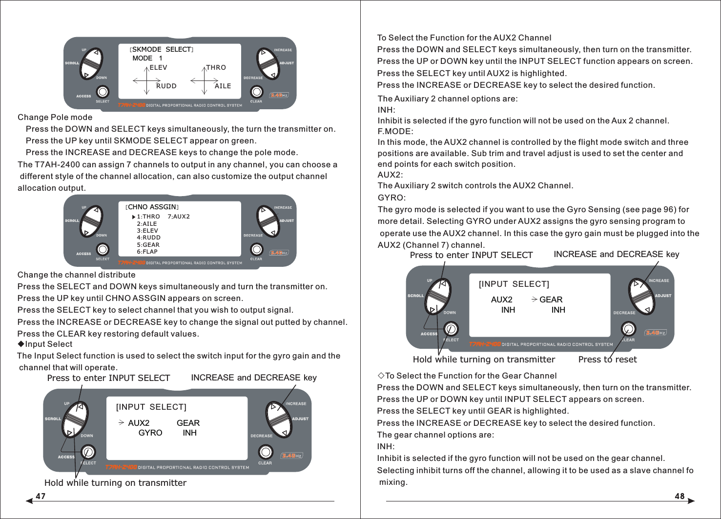 47 48Change the channel distributePress the SELECT and DOWN keys simultaneously and turn the transmitter on.Press the UP key until CHNO ASSGIN appears on screen.Press the SELECT key to select channel that you wish to output signal.Press the INCREASE or DECREASE key to change the signal out putted by channel. Press the CLEAR key restoring default values.◆Input SelectThe Input Select function is used to select the switch input for the gyro gain and the channel that will operate.To Select the Function for the AUX2 ChannelPress the DOWN and SELECT keys simultaneously, then turn on the transmitter.Press the UP or DOWN key until the INPUT SELECT function appears on screen.Press the SELECT key until AUX2 is highlighted.Press the INCREASE or DECREASE key to select the desired function.◇To Select the Function for the Gear ChannelPress the DOWN and SELECT keys simultaneously, then turn on the transmitter.Press the UP or DOWN key until INPUT SELECT appears on screen.Press the SELECT key until GEAR is highlighted.Press the INCREASE or DECREASE key to select the desired function.The gear channel options are:INH: Inhibit is selected if the gyro function will not be used on the gear channel. Selecting inhibit turns off the channel, allowing it to be used as a slave channel fo mixing.INCREASE and DECREASE keyPress to enter INPUT SELECTHold while turning on transmitter[INPUT  SELECT]AUX2            GEARGYRO         INHINCREASE and DECREASE keyPress to enter INPUT SELECTHold while turning on transmitter[INPUT  SELECT]AUX2            GEARINH                INHPress to reset[SKMODE  SELECT]MODE   1ELEVRUDDTHROAILEChange Pole mode  Press the DOWN and SELECT keys simultaneously, the turn the transmitter on.  Press the UP key until SKMODE SELECT appear on green.  Press the INCREASE and DECREASE keys to change the pole mode.The T7AH-2400 can assign 7 channels to output in any channel, you can choose a different style of the channel allocation, can also customize the output channel allocation output.[CHNO ASSGIN]1:THRO2:AILE3:ELEV4:RUDD5:GEAR6:FLAP7;AUX2The Auxiliary 2 channel options are:INH: Inhibit is selected if the gyro function will not be used on the Aux 2 channel.F.MODE: In this mode, the AUX2 channel is controlled by the flight mode switch and three positions are available. Sub trim and travel adjust is used to set the center and end points for each switch position. AUX2: The Auxiliary 2 switch controls the AUX2 Channel.GYRO: The gyro mode is selected if you want to use the Gyro Sensing (see page 96) for more detail. Selecting GYRO under AUX2 assigns the gyro sensing program to operate use the AUX2 channel. In this case the gyro gain must be plugged into the AUX2 (Channel 7) channel.
