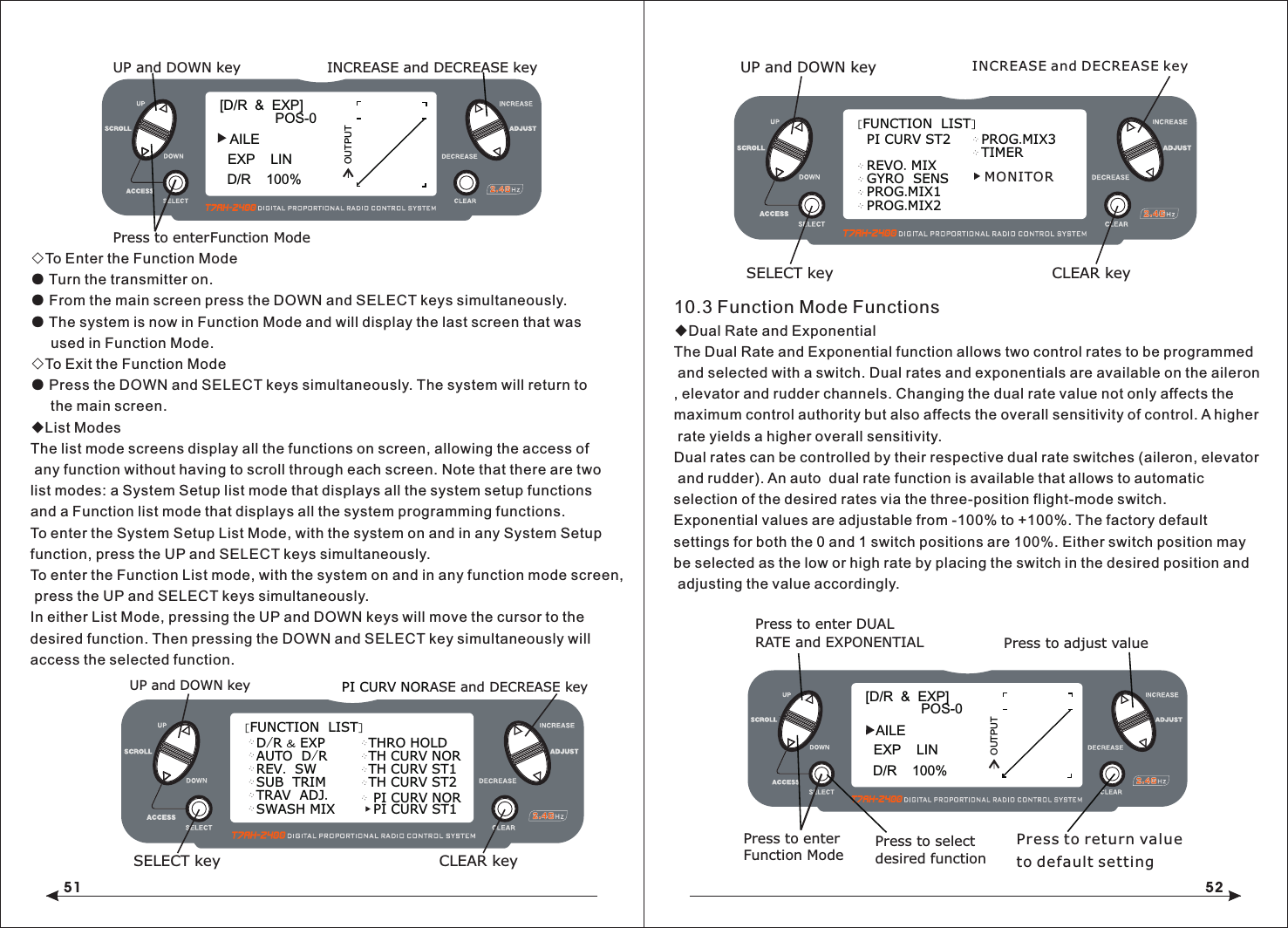 51 52◇To Enter the Function Mode● Turn the transmitter on.● From the main screen press the DOWN and SELECT keys simultaneously.● The system is now in Function Mode and will display the last screen that was      used in Function Mode.◇To Exit the Function Mode● Press the DOWN and SELECT keys simultaneously. The system will return to     the main screen.◆List ModesThe list mode screens display all the functions on screen, allowing the access of any function without having to scroll through each screen. Note that there are two list modes: a System Setup list mode that displays all the system setup functions and a Function list mode that displays all the system programming functions.To enter the System Setup List Mode, with the system on and in any System Setup function, press the UP and SELECT keys simultaneously.To enter the Function List mode, with the system on and in any function mode screen, press the UP and SELECT keys simultaneously.In either List Mode, pressing the UP and DOWN keys will move the cursor to the desired function. Then pressing the DOWN and SELECT key simultaneously will access the selected function.10.3 Function Mode Functions◆Dual Rate and ExponentialThe Dual Rate and Exponential function allows two control rates to be programmed and selected with a switch. Dual rates and exponentials are available on the aileron, elevator and rudder channels. Changing the dual rate value not only affects the maximum control authority but also affects the overall sensitivity of control. A higher rate yields a higher overall sensitivity.Dual rates can be controlled by their respective dual rate switches (aileron, elevator and rudder). An auto  dual rate function is available that allows to automatic selection of the desired rates via the three-position flight-mode switch.Exponential values are adjustable from -100% to +100%. The factory default settings for both the 0 and 1 switch positions are 100%. Either switch position may be selected as the low or high rate by placing the switch in the desired position and adjusting the value accordingly.[FUNCTION  LIST]D/R &amp; EXPAUTO  D/RSWASH MIXREV.  SWSUB  TRIMTRAV  ADJ.   PI CURV ST1THRO HOLDTH CURV NORTH CURV ST1TH CURV ST2PI CURV NORASE and DECREASE keyUP and DOWN keySELECT key CLEAR key   PI CURV NORINCREASE and DECREASE key[FUNCTION  LIST]PI CURV ST2PROG.MIX2REVO. MIXGYRO  SENSPROG.MIX1PROG.MIX3TIMERUP and DOWN keySELECT key CLEAR keyMONITOR[D/R  &amp;  EXP]POS-0AILED/R    100%EXP    LINOUTPUTPress to adjust valuePress to enter DUAL Press to enterFunction ModeRATE and EXPONENTIALPress to select desired functionPress to return value to default setting[D/R  &amp;  EXP]POS-0D/R    100%EXP    LINOUTPUTINCREASE and DECREASE keyUP and DOWN keyPress to enterFunction ModeAILE
