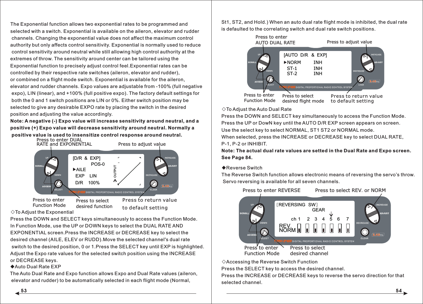53 54The Exponential function allows two exponential rates to be programmed and selected with a switch. Exponential is available on the aileron, elevator and rudder channels. Changing the exponential value does not affect the maximum control authority but only affects control sensitivity. Exponential is normally used to reduce control sensitivity around neutral while still allowing high control authority at the extremes of throw. The sensitivity around center can be tailored using the Exponential function to precisely adjust control feel.Exponential rates can be controlled by their respective rate switches (aileron, elevator and rudder), or combined on a flight mode switch. Exponential is available for the aileron, elevator and rudder channels. Expo values are adjustable from -100% (full negative expo), LIN (linear), and +100% (full positive expo). The factory default settings for both the 0 and 1 switch positions are LIN or 0%. Either switch position may be selected to give any desirable EXPO rate by placing the switch in the desired position and adjusting the value accordingly.Note: A negative (-) Expo value will increase sensitivity around neutral, and a positive (+) Expo value will decrease sensitivity around neutral. Normally a positive value is used to insensitize control response around neutral.◇To Adjust the ExponentialPress the DOWN and SELECT keys simultaneously to access the Function Mode.In Function Mode, use the UP or DOWN keys to select the DUAL RATE AND EXPONENTIAL screen.Press the INCREASE or DECREASE key to select the desired channel (AILE, ELEV or RUDD).Move the selected channel's dual rate switch to the desired position, 0 or 1.Press the SELECT key until EXP is highlighted.Adjust the Expo rate values for the selected switch position using the INCREASE or DECREASE keys.◆Auto Dual Rate EXPThe Auto Dual Rate and Expo function allows Expo and Dual Rate values (aileron, elevator and rudder) to be automatically selected in each flight mode (Normal, ◇To Adjust the Auto Dual RatePress the DOWN and SELECT key simultaneously to access the Function Mode.Press the UP or DowN key until the AUTO D/R EXP screen appears on screen.Use the select key to select NORMAL, ST1 ST2 or NORMAL mode.When selected, press the INCREASE or DECREASE key to select DUAL RATE, P-1, P-2 or INHIBIT.Note: The actual dual rate values are setted in the Dual Rate and Expo screen. See Page 84.◆Reverse SwitchThe Reverse Switch function allows electronic means of reversing the servo&rsquo;s throw. Servo reversing is available for all seven channels.◇Accessing the Reverse Switch FunctionPress the SELECT key to access the desired channel.Press the INCREASE or DECREASE keys to reverse the servo direction for thatselected channel.[D/R  &amp;  EXP]POS-0AILED/R    100%EXP    LINOUTPUTPress to adjust valuePress to enter DUAL Press to enterFunction ModeRATE and EXPONENTIALPress to select desired functionPress to return value to default setting[AUTO  D/R  &amp;  EXP]NORM          INHST-1             INHPress to adjust valuePress to enter Press to enterFunction ModePress to select desired flight modePress to return value AUTO DUAL RATE to default settingST-2             INH[REVERSING  SW]NORMGEARch 1     2   3    4   5    6    7 REV.Press to select REV. or NORMPress to enter REVERSEPress to enterFunction ModePress to selectdesired channelSt1, ST2, and Hold.) When an auto dual rate flight mode is inhibited, the dual rateis defaulted to the correlating switch and dual rate switch positions.