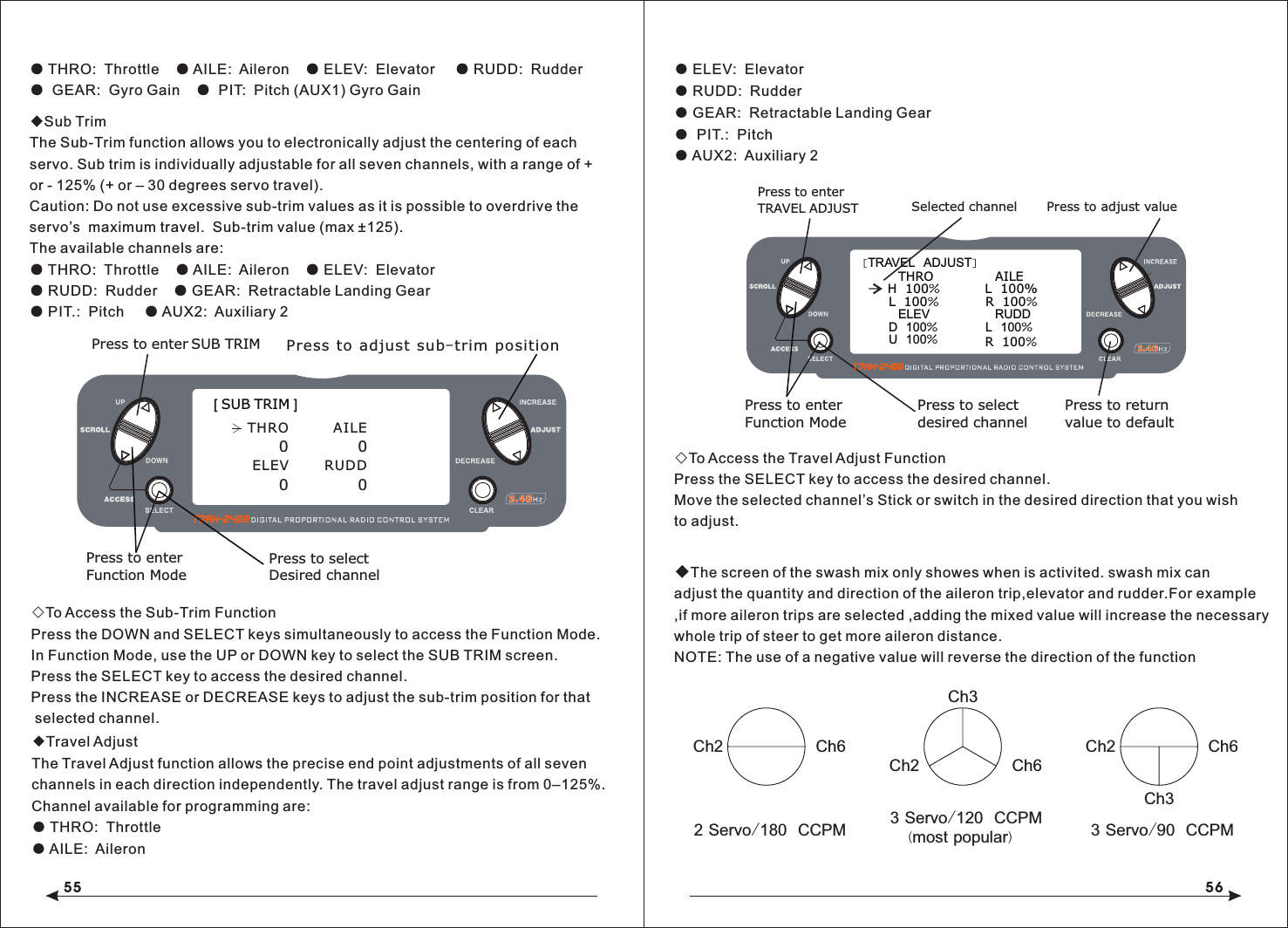 55 56● THRO:  Throttle    ● AILE:  Aileron    ● ELEV:  Elevator     ● RUDD:  Rudder●  GEAR:  Gyro Gain    ●  PIT:  Pitch (AUX1) Gyro Gain◆Sub TrimThe Sub-Trim function allows you to electronically adjust the centering of each servo. Sub trim is individually adjustable for all seven channels, with a range of + or - 125% (+ or &ndash; 30 degrees servo travel).Caution: Do not use excessive sub-trim values as it is possible to overdrive the servo&rsquo;s  maximum travel.  Sub-trim value (max &plusmn;125).The available channels are:● THRO:  Throttle    ● AILE:  Aileron    ● ELEV:  Elevator● RUDD:  Rudder    ● GEAR:  Retractable Landing Gear● PIT.:  Pitch     ● AUX2:  Auxiliary 2◇To Access the Sub-Trim FunctionPress the DOWN and SELECT keys simultaneously to access the Function Mode.In Function Mode, use the UP or DOWN key to select the SUB TRIM screen.Press the SELECT key to access the desired channel.Press the INCREASE or DECREASE keys to adjust the sub-trim position for that selected channel. ● ELEV:  Elevator● RUDD:  Rudder● GEAR:  Retractable Landing Gear●  PIT.:  Pitch● AUX2:  Auxiliary 2 ◇To Access the Travel Adjust FunctionPress the SELECT key to access the desired channel.Move the selected channel&rsquo;s Stick or switch in the desired direction that you wishto adjust.                                                   ◆The screen of the swash mix only showes when is activited. swash mix can adjust the quantity and direction of the aileron trip,elevator and rudder.For example,if more aileron trips are selected ,adding the mixed value will increase the necessary whole trip of steer to get more aileron distance.NOTE: The use of a negative value will reverse the direction of the function2 Servo/180  CCPM 3 Servo/120  CCPM(most popular)  3 Servo/90  CCPM Ch6Ch2Ch3Ch2 Ch6Ch3Ch2 Ch6Press to enter SUB TRIM Press to adjust sub-trim positionFunction ModePress to enter [ SUB TRIM ]Press to selectDesired channelTHRO          AILE0 0ELEV    RUDD0 0[TRAVEL  ADJUST]THRO  H  100%L  100%ELEVD  100%U  100%AILE  L  100%R  100%RUDDL  100%Selected channelPress to enterTRAVEL ADJUSTPress to enterFunction ModePress to returnvalue to defaultPress to selectdesired channelR  100%Press to adjust value◆Travel AdjustThe Travel Adjust function allows the precise end point adjustments of all seven channels in each direction independently. The travel adjust range is from 0&ndash;125%.Channel available for programming are:● THRO:  Throttle● AILE:  Aileron