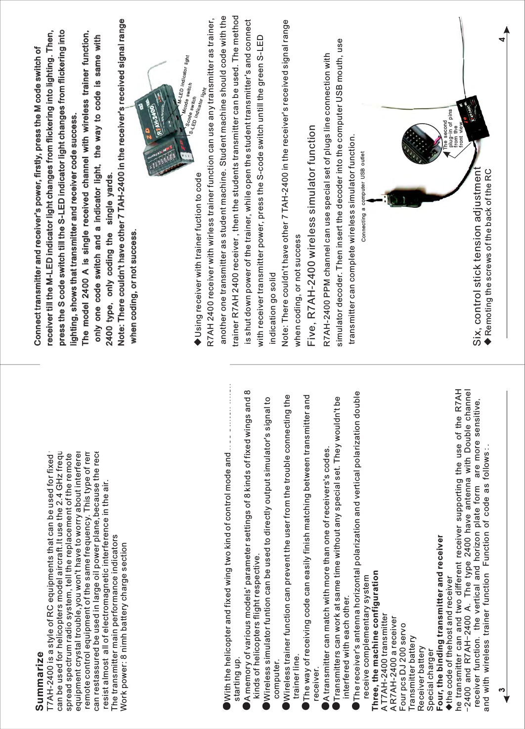 34SummarizeT7AH-2400 is a style of RC equipments that can be used for fixed wing aircraft alsocan be used for helicopters model aircraft.It use the 2.4 GHz frequency-hopping spread spectrum radio system, tell the replacement of the remote control equipment crystal trouble,you won't have to worry about interference cause by the remote control equipment of the same frequency. This type of remote control also can restassured be used in large oil power plane,because the receiver of it can resist almost all of electromagnetic interference in the air.The transmitter main performance indicatorsWork power: 8 nimh battery charge sectionWorking current: <Launch frequency: 2400 MHz (FHSS)Channel number: 7Function set instructions way: LCD Receiver main performance indicatorsWork power: 4.8 V-6Receive frequency: 2400 MHzChannel number: 7 + PPM signal channelSecond, Characteristics●7 channel steering gear had function●With the helicopter and fixed wing two kind of control mode and free switch when   starting up.●A memory of various models' parameter settings of 8 kinds of fixed wings and 8   kinds of helicopters flight respective.●Wireless simulator funtion can be used to directly output simulator's signal to   computer. ●Wireless trainer function can prevent the user from the trouble connecting the   trainer line.●The way of receiving code can easily finish matching between transmitter and   receiver.●A transmitter can match with more than one of receivers's codes.●Transmitters can work at same time without any special set. They wouldn't be   interfered with each other.●The receiver's antenna horizontal polarization and vertical polarization double   receive complementary systemThree, the machine configurationA T7AH-2400 transmitterA R7AH-2400 a receiverFour pcs DJ 200 servoTransmitter batteryReceiver batterySpecial chargerFour, the binding transmitter and receiver◆the code of thehost and receiverhe transmitter can and two different receiver supporting the use of the R7AH-2400 and R7AH-2400 A. The type 2400 have antenna with Double channel receiver function. the vertical and horizon plate form  are more sensitive, and with wireless trainer function   Function of code as follows:.◆Using receiver with trainer fuction to codeR7AH 2400 receiver with wirless trainer function can use any transmitter as trainer, another one transmitter as student machine. Student machine should code with the trainer R7AH 2400 receiver , then the students transmitter can be used. The method is shut down power of the trainer, while open the student transmitter's and connect with receiver transmitter power, press the S-code switch untill the green S-LED indication go solid Note: There couldn't have other 7 TAH-2400 in the receiver's received signal range when coding, or not successFive, R7AH-2400 wireless simulator functionConnecting a computer USB outletThe second plug-in of pins from the front viewSix, control stick tension adjustment◆Remoting the screws of the back of the RCR7AH-2400 PPM channel can use special set of plugs line connection with simulator decoder. Then insert the decoder into the computer USB mouth, use transmitter can complete wireless simulator function.CCoonnnneecctt  ttrraannssmmiitttteerr  aanndd  rreecceeiivveerr''ss  ppoowweerr,,  ffiirrssttllyy,,  pprreessss  tthhee  MM  ccooddee  sswwiittcchh  ooff  rreecceeiivveerr  ttiillll  tthhee  MM--LLEEDD  iinnddiiccaattoorr  lliigghhtt  cchhaannggeess  ffrroomm  fflliicckkeerriinngg  iinnttoo  lliigghhttiinngg..  TThheenn,,  pprreessss  tthhee  SS  ccooddee  sswwiittcchh  ttiillll  tthhee  SS--LLEEDD  iinnddiiccaattoorr  lliigghhtt  cchhaannggeess  ffrroomm  fflliicckkeerriinngg  iinnttoo  lliigghhttiinngg,,  sshhoowwss  tthhaatt  ttrraannssmmiitttteerr  aanndd  rreecceeiivveerr  ccooddee  ssuucccceessss..TThhee  mmooddeell  22440000  AA  iiss  ssiinnggllee  rreecceeiivveedd  cchhaannnneell  wwiitthh  wwiirreelleessss  ttrraaiinneerr  ffuunnccttiioonn,,  oonnllyy  oonnee  ccooddee  sswwiittcchh  aanndd  aa  iinnddiiccaattoorr  lliigghhtt,,  tthhee  wwaayy  ttoo  ccooddee  iiss  ssaammee  wwiitthh  22440000  ttyyppee,,  oonnllyy  ccooddiinngg  tthhee    ssiinnggllee  yyaarrddss..  NNoottee::  TThheerree  ccoouullddnn''tt  hhaavvee  ootthheerr  77  TTAAHH--22440000  iinn  tthhee  rreecceeiivveerr''s receiivveedd  ssiiggnnaall  rraannggee  wwhheenn  ccooddiinngg,,  oorr  nnoott  ssuucccceessss..S-LED indicator lightScode switchMcode switchM-LED indicator light