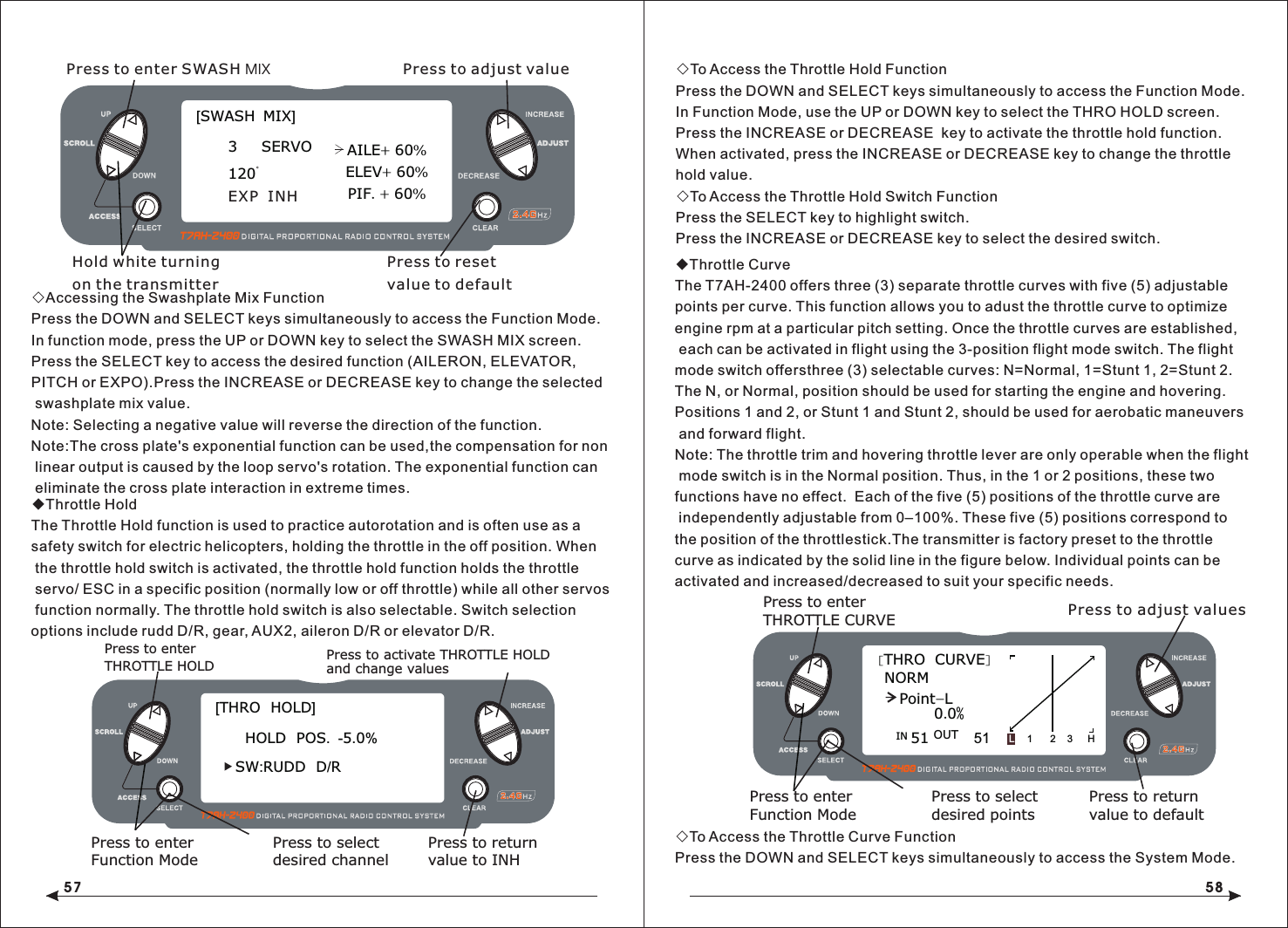 57 58◇Accessing the Swashplate Mix FunctionPress the DOWN and SELECT keys simultaneously to access the Function Mode.In function mode, press the UP or DOWN key to select the SWASH MIX screen.Press the SELECT key to access the desired function (AILERON, ELEVATOR, PITCH or EXPO).Press the INCREASE or DECREASE key to change the selected swashplate mix value.Note: Selecting a negative value will reverse the direction of the function.Note:The cross plate's exponential function can be used,the compensation for non linear output is caused by the loop servo's rotation. The exponential function can eliminate the cross plate interaction in extreme times.◆Throttle HoldThe Throttle Hold function is used to practice autorotation and is often use as a safety switch for electric helicopters, holding the throttle in the off position. When the throttle hold switch is activated, the throttle hold function holds the throttle servo/ ESC in a specific position (normally low or off throttle) while all other servos function normally. The throttle hold switch is also selectable. Switch selection options include rudd D/R, gear, AUX2, aileron D/R or elevator D/R.◇To Access the Throttle Hold FunctionPress the DOWN and SELECT keys simultaneously to access the Function Mode.In Function Mode, use the UP or DOWN key to select the THRO HOLD screen.Press the INCREASE or DECREASE  key to activate the throttle hold function.When activated, press the INCREASE or DECREASE key to change the throttle hold value.◇To Access the Throttle Hold Switch FunctionPress the SELECT key to highlight switch.Press the INCREASE or DECREASE key to select the desired switch.◆Throttle CurveThe T7AH-2400 offers three (3) separate throttle curves with five (5) adjustable points per curve. This function allows you to adust the throttle curve to optimize engine rpm at a particular pitch setting. Once the throttle curves are established, each can be activated in flight using the 3-position flight mode switch. The flight mode switch offersthree (3) selectable curves: N=Normal, 1=Stunt 1, 2=Stunt 2.The N, or Normal, position should be used for starting the engine and hovering. Positions 1 and 2, or Stunt 1 and Stunt 2, should be used for aerobatic maneuvers and forward flight.Note: The throttle trim and hovering throttle lever are only operable when the flight mode switch is in the Normal position. Thus, in the 1 or 2 positions, these two functions have no effect.  Each of the five (5) positions of the throttle curve are independently adjustable from 0&ndash;100%. These five (5) positions correspond to the position of the throttlestick.The transmitter is factory preset to the throttlecurve as indicated by the solid line in the figure below. Individual points can be activated and increased/decreased to suit your specific needs.◇To Access the Throttle Curve FunctionPress the DOWN and SELECT keys simultaneously to access the System Mode.Press to enter SWASH MIX Press to adjust valueHold white turning on the transmitter[SWASH  MIX]3     SERVO120EXP  INHAILE+ 60%ELEV+ 60%PIF. + 60%Press to resetvalue to default[THRO  HOLD]SW:RUDD  D/RHOLD  POS.  -5.0%Press to enterTHROTTLE HOLDPress to enterFunction ModePress to returnvalue to INHPress to selectdesired channelPress to activate THROTTLE HOLDand change valuesPress to adjust values[THRO  CURVE]NORMPoint-L51 510.0%1 2 3 HLIN OUT Press to enterTHROTTLE CURVEPress to enterFunction ModePress to selectdesired pointsPress to return value to default