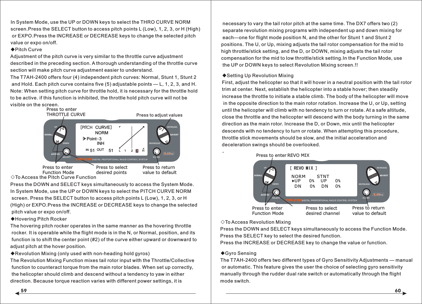 59 60◆Pitch CurveAdjustment of the pitch curve is very similar to the throttle curve adjustment described in the preceding section. A thorough understanding of the throttle curve section will make pitch curve adjustment easier to understand.The T7AH-2400 offers four (4) independent pitch curves: Normal, Stunt 1, Stunt 2 and Hold. Each pitch curve contains five (5) adjustable points &mdash; L, 1, 2, 3, and H.Note: When setting pitch curve for throttle hold, it is necessary for the throttle hold to be active. if this function is inhibited, the throttle hold pitch curve will not be visible on the screen.◇To Access the Pitch Curve FunctionPress the DOWN and SELECT keys simultaneously to access the System Mode.In System Mode, use the UP or DOWN keys to select the PITCH CURVE NORM screen. Press the SELECT button to access pitch points L (Low), 1, 2, 3, or H (High) or EXPO.Press the INCREASE or DECREASE keys to change the selected pitch value or expo on/off.◆Hovering Pitch RockerThe hovering pitch rocker operates in the same manner as the hovering throttle rocker. It is operable while the flight mode is in the N, or Normal, position, and its function is to shift the center point (#2) of the curve either upward or downward to adjust pitch at the hover position.◆Revolution Mixing (only used with non-heading hold gyros)The Revolution Mixing Function mixes tail rotor input with the Throttle/Collective function to counteract torque from the main rotor blades. When set up correctly, the helicopter should climb and descend without a tendency to yaw in either direction. Because torque reaction varies with different power settings, it is◆Setting Up Revolution MixingFirst, adjust the helicopter so that it will hover in a neutral position with the tail rotor trim at center. Next, establish the helicopter into a stable hover; then steadily increase the throttle to initiate a stable climb. The body of the helicopter will move in the opposite direction to the main rotor rotation. Increase the U, or Up, settinguntil the helicopter will climb with no tendency to turn or rotate. At a safe altitude, close the throttle and the helicopter will descend with the body turning in the same direction as the main rotor. Increase the D, or Down, mix until the helicopter descends with no tendency to turn or rotate. When attempting this procedure, throttle stick movements should be slow, and the initial acceleration and deceleration swings should be overlooked.。◇To Access Revolution MixingPress the DOWN and SELECT keys simultaneously to access the Function Mode.Press the SELECT key to select the desired function.Press the INCREASE or DECREASE key to change the value or function.◆Gyro SensingThe T7AH-2400 offers two different types of Gyro Sensitivity Adjustments &mdash; manual or automatic. This feature gives the user the choice of selecting gyro sensitivitymanually through the rudder dual rate switch or automatically through the flight mode switch.[ REVO MIX ]Press to enter REVO MIXPress to enterFunction ModePress to selectdesired channelPress to return value to defaultNORM        STNTUP  0%   UP  0% DN  0%   DN   0% Press to adjust values[PITCH  CURVE]        NORMPoint-351 51INH1 2 3HLIN OUT Press to enterTHROTTLE CURVEPress to enterFunction ModePress to selectdesired pointsPress to return value to defaultIn System Mode, use the UP or DOWN keys to select the THRO CURVE NORM screen.Press the SELECT button to access pitch points L (Low), 1, 2, 3, or H (High) or EXPO.Press the INCREASE or DECREASE keys to change the selected pitch value or expo on/off. necessary to vary the tail rotor pitch at the same time. The DX7 offers two (2) separate revolution mixing programs with independent up and down mixing for each&mdash;one for flight mode position N, and the other for Stunt 1 and Stunt 2 positions. The U, or Up, mixing adjusts the tail rotor compensation for the mid to high throttle/stick setting, and the D, or DOWN, mixing adjusts the tail rotor compensation for the mid to low throttle/stick setting.In the Function Mode, use the UP or DOWN keys to select Revolution Mixing screen.!!