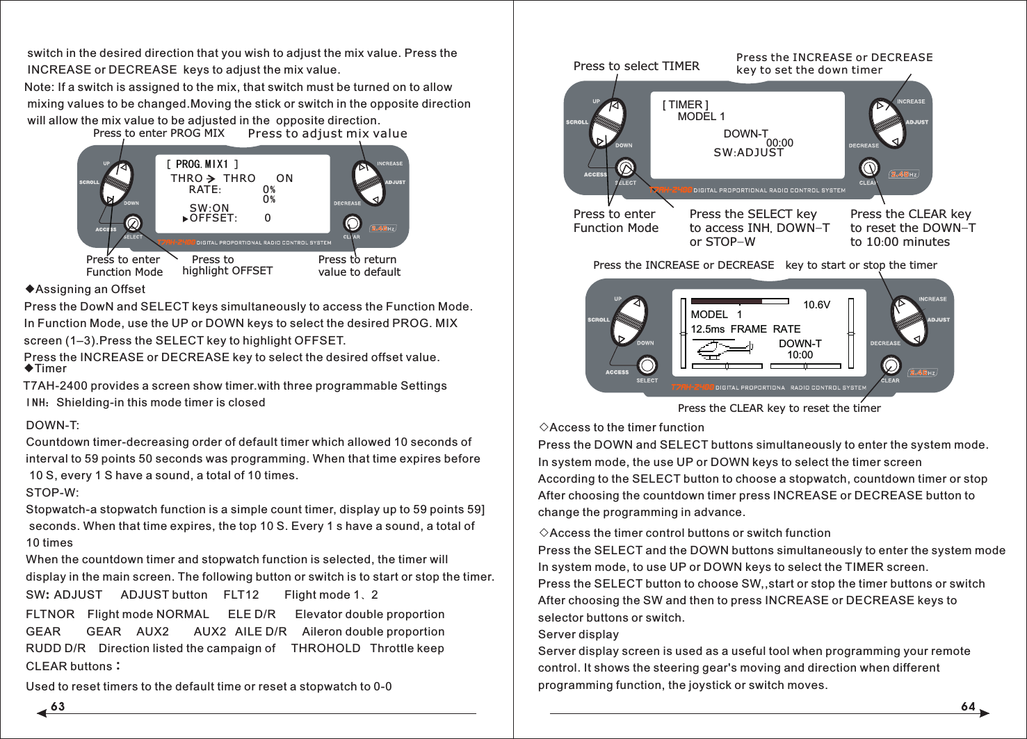 63 64MODEL   110.6V12.5ms  FRAME  RATEDOWN-T10:00Press the INCREASE or DECREASE Press the CLEAR key to reset the timerkey to start or stop the timerPress to select TIMERPress to enterFunction ModePress the CLEAR keyto reset the DOWN-Tto 10:00 minutesPress the SELECT keyto access INH, DOWN-Tor STOP-WPress the INCREASE or DECREASEkey to set the down timer[ TIMER ]MODEL 1DOWN-T00:00SW:ADJUST[ PROG.MIX1 ]Press to enter PROG MIXPress to enterFunction ModePress to return value to defaultRATE:            0%SW:ON 0% THRO  THRO  ONOFFSET:       0Press to adjust mix valuePress to highlight OFFSET switch in the desired direction that you wish to adjust the mix value. Press the INCREASE or DECREASE  keys to adjust the mix value.Note: If a switch is assigned to the mix, that switch must be turned on to allow mixing values to be changed.Moving the stick or switch in the opposite direction will allow the mix value to be adjusted in the  opposite direction.◆Assigning an OffsetPress the DowN and SELECT keys simultaneously to access the Function Mode.In Function Mode, use the UP or DOWN keys to select the desired PROG. MIX screen (1&ndash;3).Press the SELECT key to highlight OFFSET.Press the INCREASE or DECREASE key to select the desired offset value.◆TimerT7AH-2400 provides a screen show timer.with three programmable SettingsINH：Shielding-in this mode timer is closedDOWN-T:Countdown timer-decreasing order of default timer which allowed 10 seconds of interval to 59 points 50 seconds was programming. When that time expires before 10 S, every 1 S have a sound, a total of 10 times.STOP-W:Stopwatch-a stopwatch function is a simple count timer, display up to 59 points 59] seconds. When that time expires, the top 10 S. Every 1 s have a sound, a total of 10 timesWhen the countdown timer and stopwatch function is selected, the timer will display in the main screen. The following button or switch is to start or stop the timer.SW:  ADJUST      ADJUST button     FLTNOR    Flight mode NORMAL      ELE D/R      Elevator double proportion  GEAR        GEAR     AUX2        AUX2   AILE D/R     Aileron double proportionRUDD D/R    Direction listed the campaign of     THROHOLD   Throttle keepCLEAR buttons：Used to reset timers to the default time or reset a stopwatch to 0-0FLT12        Flight mode 1、2   ◇Access to the timer functionPress the DOWN and SELECT buttons simultaneously to enter the system mode.In system mode, the use UP or DOWN keys to select the timer screenAccording to the SELECT button to choose a stopwatch, countdown timer or stopAfter choosing the countdown timer press INCREASE or DECREASE button to change the programming in advance.◇Access the timer control buttons or switch functionPress the SELECT and the DOWN buttons simultaneously to enter the system modeIn system mode, to use UP or DOWN keys to select the TIMER screen.Press the SELECT button to choose SW,,start or stop the timer buttons or switchAfter choosing the SW and then to press INCREASE or DECREASE keys to selector buttons or switch.Server displayServer display screen is used as a useful tool when programming your remote control. It shows the steering gear's moving and direction when different programming function, the joystick or switch moves.
