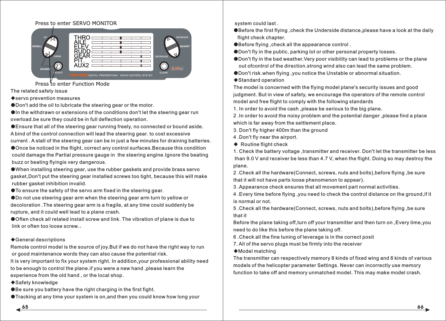 65 66The related safety issue◆servo prevention measures●Don't add the oil to lubricate the steering gear or the motor.●In the withdrawn or extensions of the conditions don't let the steering gear run overload.be sure they could be in full deflection operation.●Ensure that all of the steering gear running freely, no connected or bound aside.A bind of the control connection will lead the steering gear. to cost excessive current . A stall of the steering gear can be in just a few minutes for draining batteries.●Once be noticed in the flight, correct any control surfaces.Because this condition could damage the Partial pressure gauge in  the steering engine.Ignore the beating buzz or beating flyingis very dangerous.●When installing steering gear, use the rubber gaskets and provide brass servo gasket,Don't put the steering gear installed screws too tight, because this will make rubber gasket inhibition invalid.●To ensure the safety of the servo arm fixed in the steering gear.●Do not use steering gear arm when the steering gear arm turn to yellow or decoloration .The steering gear arm is a fragile, at any time could suddenly be rupture, and it could well lead to a plane crash.●Often check all related install screw and link. The vibration of plane is due to link or often too loose screw.。◆General descriptionsRemote control model is the source of joy.But if we do not have the right way to run or good maintenance words they can also cause the potential risk.It is very important to fix your system right. In addition,your professional ability need to be enough to control the plane.if you were a new hand ,please learn the experience from the old hand , or the local shop.◆Safety knowledge●Be sure you battery have the right charging in the first fight.●Tracking at any time your system is on,and then you could know how long your  THROAILEELEVRUDDGEARPIT.AUX2Press to enter SERVO MONITORPress to enter Function Mode system could last .●Before the first flying ,check the Underside distance,please have a look at the daily    flight check chapter.●Before flying ,check all the appearance control .●Don't fly in the public, parking lot or other personal property losses.●Don't fly in the bad weather.Very poor visibility can lead to problems or the plane     out ofcontrol of the direction.strong wind also can lead the same problem.●Don't risk.when flying ,you notice the Unstable or abnormal situation.◆Standard operationThe model is concerned with the flying model plane's security issues and good judgment. But in view of safety, we encourage the operators of the remote control model and free flight to comply with the following standards1. In order to avoid the cash ,please be serious to the big plane.2 .In order to avoid the noisy problem and the potential danger ,please find a place which is far away from the settlement place.3. Don't fly higher 400m than the ground4 .Don't fly near the airport. ◆ Routine flight check1. Check the battery voltage ,transmitter and receiver. Don't let the transmitter be less than 9.0 V and receiver be less than 4.7 V, when the flight. Doing so may destroy the plane.2 .Check all the hardware(Connect, screws, nuts and bolts),before flying ,be sure that it will not have parts loose phenomenon to appear).3 .Appearance check ensures that all movement part normal activities.4 .Every time before flying ,you need to check the control distance on the ground,if it is normal or not.5 .Check all the hardware(Connect, screws, nuts and bolts),before flying ,be sure that it Before the plane taking off,turn off your transmitter and then turn on ,Every time,you need to do like this before the plane taking off.6 .Check all the fine tuning of leverage is in the correct posit7. All of the servo plugs must be firmly into the receiver◆Model matchingThe transmitter can respectively memory 8 kinds of fixed wing and 8 kinds of various models of the helicopter parameter Settings. Never can incorrectly use memory function to take off and memory unmatched model. This may make model crash.