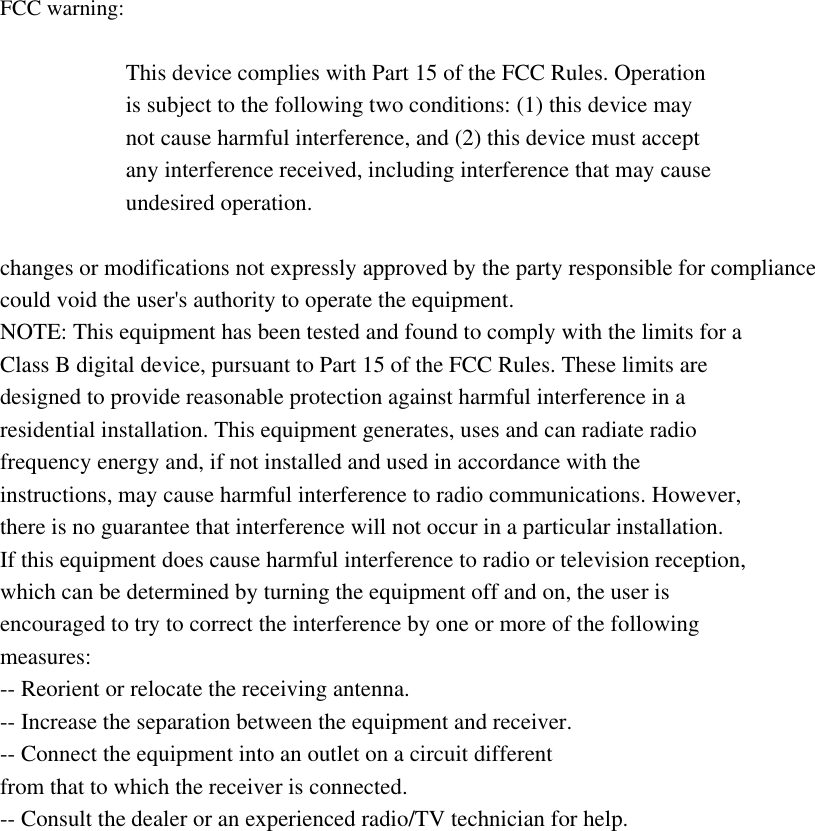 FCC warning: This device complies with Part 15 of the FCC Rules. Operation is subject to the following two conditions: (1) this device may not cause harmful interference, and (2) this device must accept any interference received, including interference that may cause undesired operation. changes or modifications not expressly approved by the party responsible for compliance could void the user's authority to operate the equipment. NOTE: This equipment has been tested and found to comply with the limits for a Class B digital device, pursuant to Part 15 of the FCC Rules. These limits are designed to provide reasonable protection against harmful interference in a residential installation. This equipment generates, uses and can radiate radio frequency energy and, if not installed and used in accordance with the instructions, may cause harmful interference to radio communications. However, there is no guarantee that interference will not occur in a particular installation. If this equipment does cause harmful interference to radio or television reception, which can be determined by turning the equipment off and on, the user is encouraged to try to correct the interference by one or more of the following measures: -- Reorient or relocate the receiving antenna. -- Increase the separation between the equipment and receiver. -- Connect the equipment into an outlet on a circuit different from that to which the receiver is connected. -- Consult the dealer or an experienced radio/TV technician for help. RF warning statement: The device has been evaluated to meet general RF exposure requirement. The device can be used in portable exposure condition without restriction. 