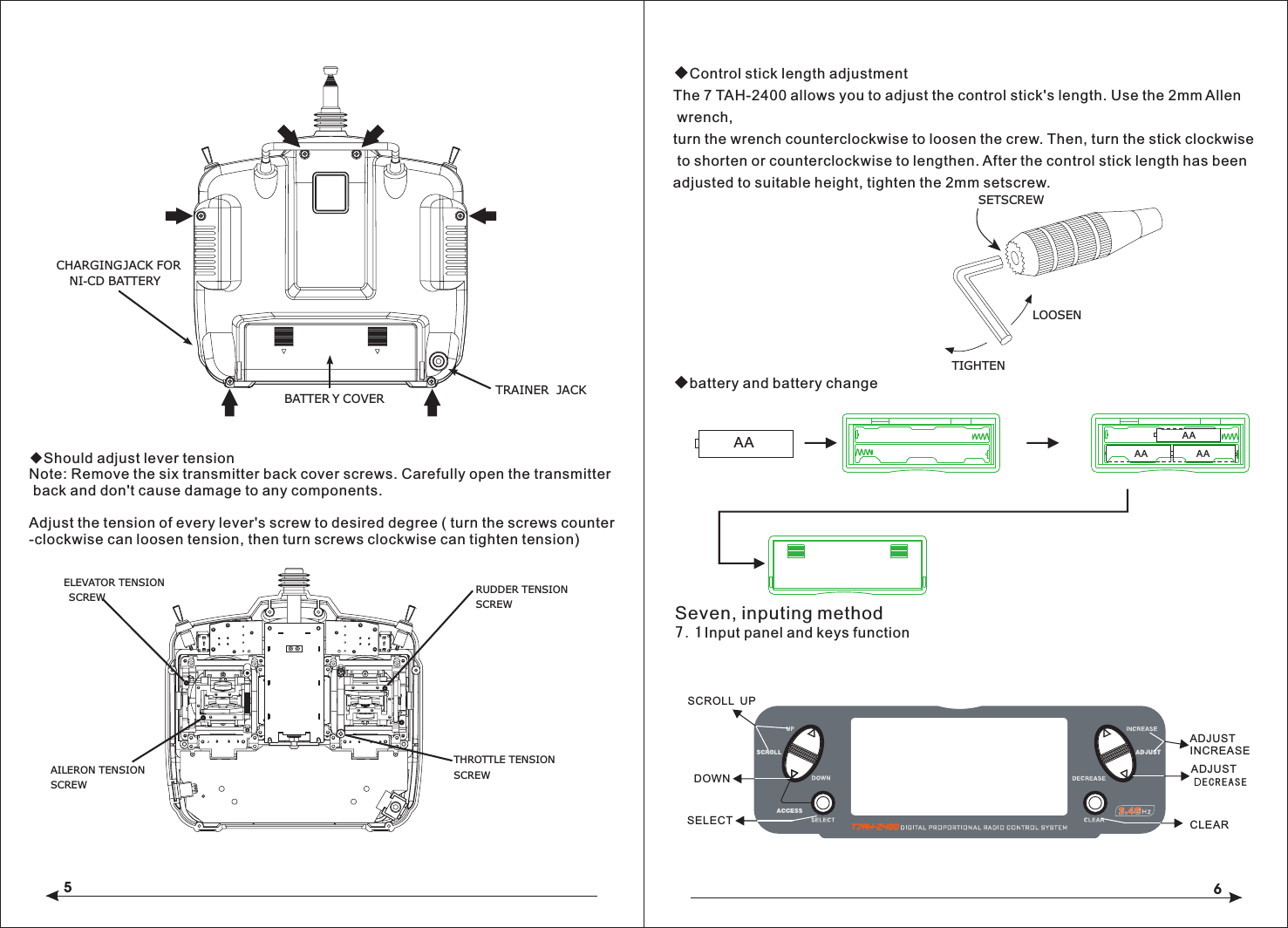 56LOOSENTIGHTENSETSCREWCHARGING JACK FOR  NI-CD BATTERYBATTER Y COVER TRAINER JACK ◆Should adjust lever tensionNote: Remove the six transmitter back cover screws. Carefully open the transmitter back and don't cause damage to any components.Adjust the tension of every lever's screw to desired degree ( turn the screws counter-clockwise can loosen tension, then turn screws clockwise can tighten tension)   ELEVATOR TENSION SCREWAILERON TENSION SCREWRUDDER TENSIONSCREWTHROTTLE TENSIONSCREW◆Control stick length adjustmentThe 7 TAH-2400 allows you to adjust the control stick's length. Use the 2mm Allen wrench, turn the wrench counterclockwise to loosen the crew. Then, turn the stick clockwise to shorten or counterclockwise to lengthen. After the control stick length has been adjusted to suitable height, tighten the 2mm setscrew. ◆battery and battery changeSeven, inputing method7.1Input panel and keys function    SCROLL  UPDOWNSELECTADJUST INCREASEADJUST DECREASECLEARAA AAAAAA