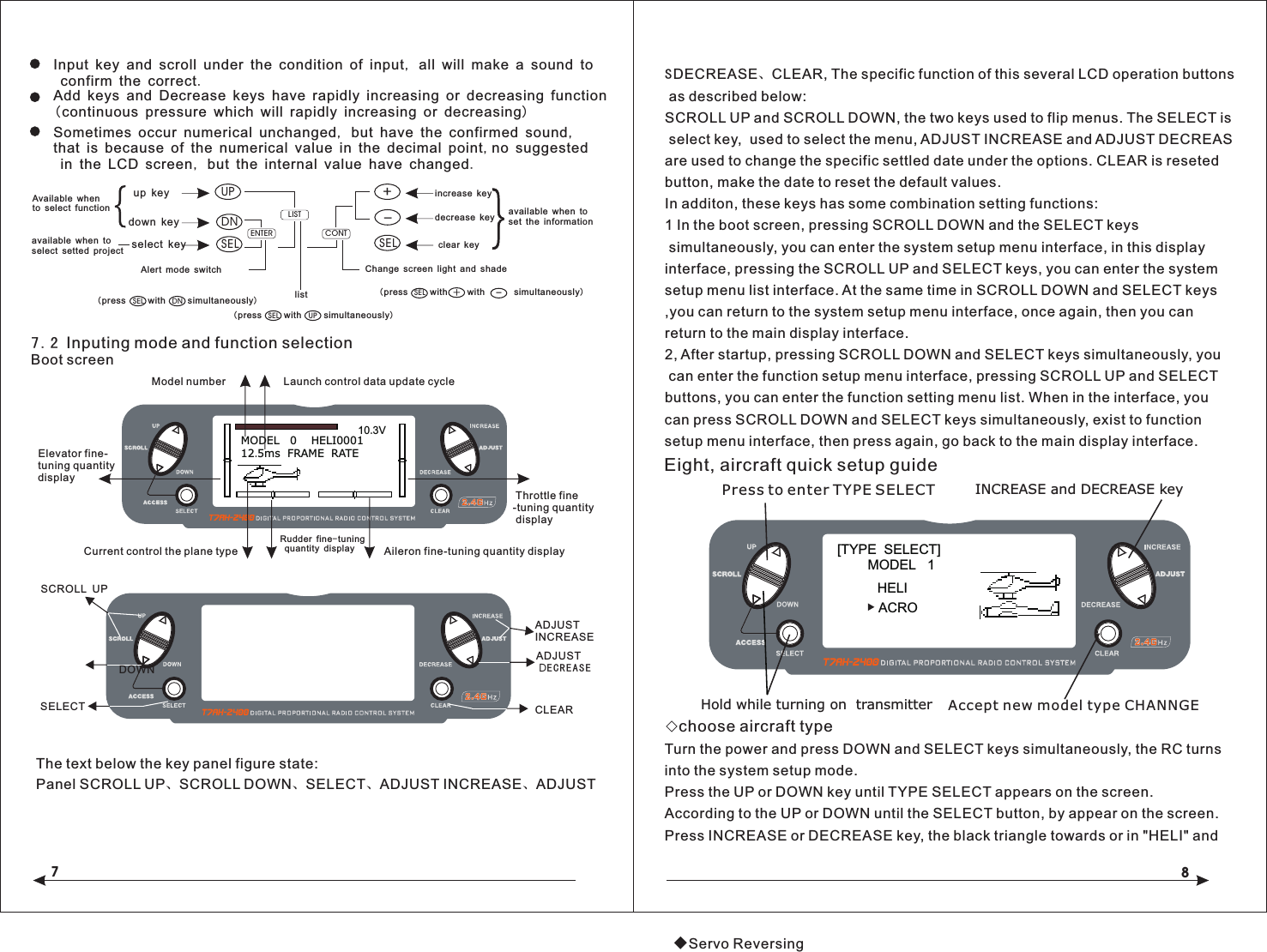 78Input key and scroll under the condition of input, all will make a sound to confirm the correct.Add keys and Decrease keys have rapidly increasing or decreasing function(continuous pressure which will rapidly increasing or decreasing)Sometimes occur numerical unchanged, but have the confirmed sound, that is because of the numerical value in the decimal point,no suggested in the LCD screen, but the internal value have changed.Available whento select functionavailable when to select setted project{}up keydown key UPDNselect key SELENTERLISTAlert mode switchDNSEL(press         with         simultaneously)listCO NT+-SELChange screen light and shadeincrease keydecrease keyclear keyavailable when to set the information7.2 Inputing mode and function selectionBoot screenS as described below:SCROLL UP and SCROLL DOWN, the two keys used to flip menus. The SELECT is select key,  used to select the menu, ADJUST INCREASE and ADJUST DECREAS are used to change the specific settled date under the options. CLEAR is reseted button, make the date to reset the default values.In additon, these keys has some combination setting functions:1 In the boot screen, pressing SCROLL DOWN and the SELECT keys simultaneously, you can enter the system setup menu interface, in this display interface, pressing the SCROLL UP and SELECT keys, you can enter the system setup menu list interface. At the same time in SCROLL DOWN and SELECT keys ,you can return to the system setup menu interface, once again, then you can return to the main display interface.2, After startup, pressing SCROLL DOWN and SELECT keys simultaneously, you can enter the function setup menu interface, pressing SCROLL UP and SELECT buttons, you can enter the function setting menu list. When in the interface, you can press SCROLL DOWN and SELECT keys simultaneously, exist to function setup menu interface, then press again, go back to the main display interface.DECREASE、CLEAR, The specific function of this several LCD operation buttonsThe text below the key panel figure state:Panel SCROLL UP、SCROLL DOWN、SELECT、ADJUST INCREASE、ADJUST Eight, aircraft quick setup guide◇choose aircraft typeTurn the power and press DOWN and SELECT keys simultaneously, the RC turns into the system setup mode.Press the UP or DOWN key until TYPE SELECT appears on the screen.According to the UP or DOWN until the SELECT button, by appear on the screen.Press INCREASE or DECREASE key, the black triangle towards or in "HELI" and ◆Servo ReversingPress to enter TYPE SELECT[TYPE  SELECT]MODEL   1HELIINCREASE and DECREASE keyHold while turning on  transmitterACROAccept new model type CHANNGE   SCROLL  UPDOWNSELECTADJUST INCREASEADJUST DECREASECLEARMODEL   0    HELI000112.5ms  FRAME  RATE10.3V Model number Launch control data update cycleCurrent control the plane type Throttle fine-tuning quantity displayRudder fine-tuning quantity display Aileron fine-tuning quantity display Elevator fine-    tuning quantity     displayUPSEL(press         with         simultaneously)SEL +-(press         with                simultaneously)with