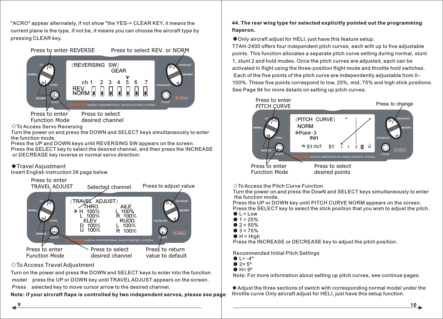 910◇To Access Servo ReversingTurn the power on and press the DOWN and SELECT keys simultaneously to enter the function mode.Press the UP and DOWN keys until REVERSING SW appears on the screen.Press the SELECT key to select the desired channel, and then press the INCREASE or DECREASE key reverse or normal servo direction.◆Travel AsjustmentInsert English instruction 26 page below◇To Access Travel AdjustmentTurn on the power and press the DOWN and SELECT keys to enter into the function model    press the UP or DOWN key until TRAVEL ADJUST appears on the screen. Press    selected key to move cursor arrow to the desired channel.Note: if your aircraft flaps is controlled by two independent servos, please see page 44. The rear wing type for selected explicitly pointed out the programming flaperon.◆Only aircraft adjust for HELI, just have this feature setup.T7AH-2400 offers four independent pitch curves, each with up to five adjustable points. This function allocates a separate pitch curve setting during normal, stunt 1, stunt 2 and hold modes. Once the pitch curves are adjusted, each can beactivated in flight using the three-position flight mode and throttle hold switches. Each of the five points of the pitch curve are independently adjustable from 0&ndash;100%. These five points correspond to low, 25%, mid, 75% and high stick positions. See Page 94 for more details on setting up pitch curves.◇To Access the Pitch Curve FunctionTurn the power on and press the DowN and SELECT keys simultaneously to enter the function mode.Press the UP or DOWN key until PITCH CURVE NORM appears on the screen.Press the SELECT key to select the stick position that you wish to adjust the pitch.● L = Low● 1 = 25%● 2 = 50%● 3 = 75%● H = HighPress the INCREASE or DECREASE key to adjust the pitch position.Recommended Initial Pitch Settings● L= -4&ordm;● 2= 5&ordm;● H= 9&ordm;Note: For more information about setting up pitch curves, see continue pages.◆Adjust the three sections of switch with corresponding normal model under the throttle curve Only aircraft adjust for HELI, just have this setup function.[REVERSING  SW]GEARPress to select REV. or NORMPress to enter REVERSEPress to enterFunction ModePress to selectdesired channelNORM ch 1     2    3    4   5   6     7REV.[TRAVEL  ADJUST]THRO  H  100%L  100%ELEVD  100%U  100%AILE  L  100%R  100%RUDDL  100%R  100%Selected channelPress to enterTRAVEL ADJUSTPress to enterFunction ModePress to returnvalue to defaultPress to selectdesired channelPress to adjust value[PITCH  CURVE]Point-351 51INH1 2 3HLINPress to enterPITCH CURVEPress to enterFunction ModePress to selectdesired pointsPress to change OUTNORM"ACRO" appear alternately, if not show "the YES-> CLEAR KEY, it means the current plane is the type, if not be, it means you can choose the aircraft type by pressing CLEAR key.