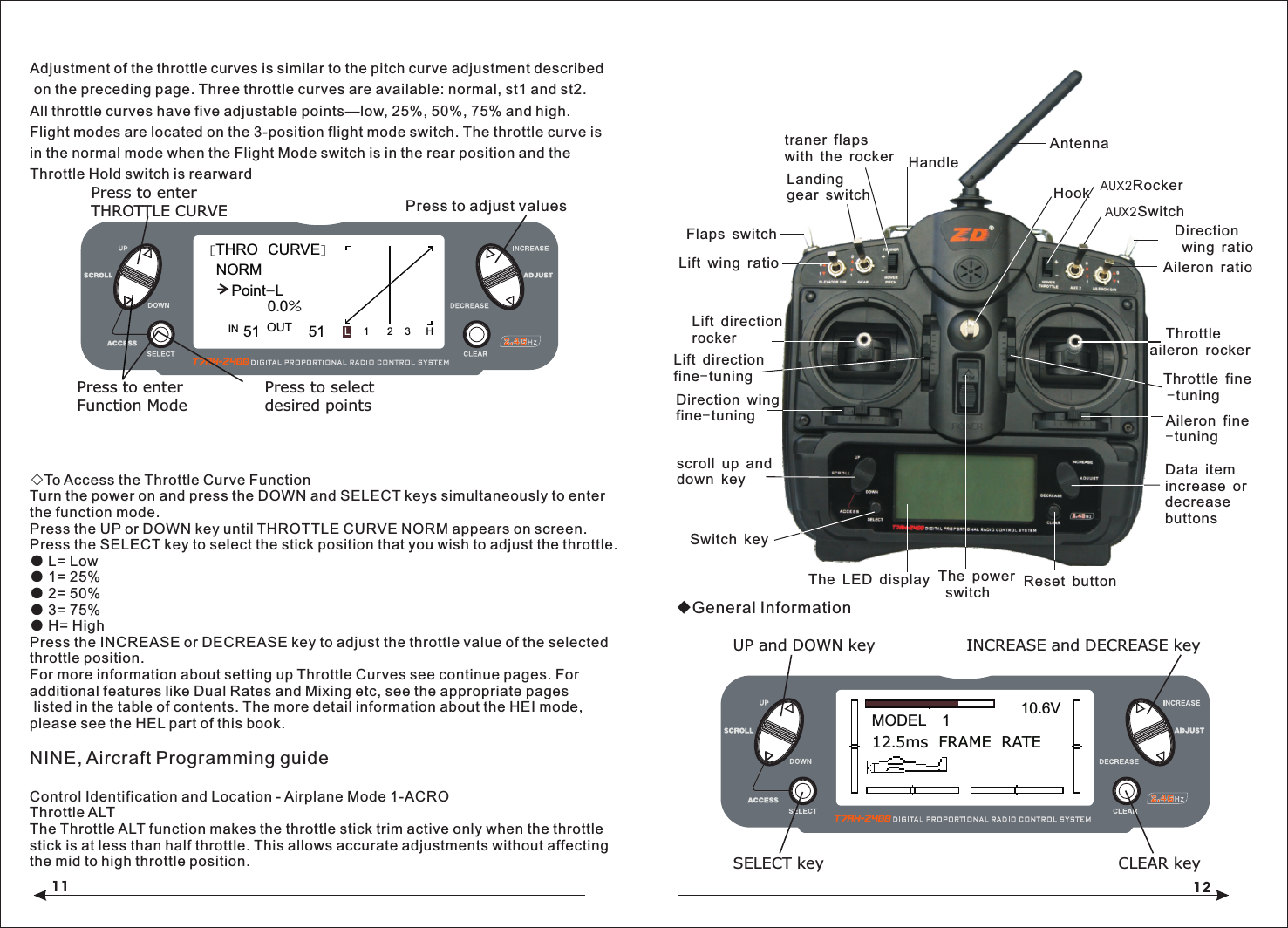 11Adjustment of the throttle curves is similar to the pitch curve adjustment described on the preceding page. Three throttle curves are available: normal, st1 and st2. All throttle curves have five adjustable points&mdash;low, 25%, 50%, 75% and high. Flight modes are located on the 3-position flight mode switch. The throttle curve is in the normal mode when the Flight Mode switch is in the rear position and the Throttle Hold switch is rearward◇To Access the Throttle Curve FunctionTurn the power on and press the DOWN and SELECT keys simultaneously to enter the function mode.Press the UP or DOWN key until THROTTLE CURVE NORM appears on screen.Press the SELECT key to select the stick position that you wish to adjust the throttle.● L= Low● 1= 25%● 2= 50%● 3= 75%● H= HighPress the INCREASE or DECREASE key to adjust the throttle value of the selected throttle position.For more information about setting up Throttle Curves see continue pages. For additional features like Dual Rates and Mixing etc, see the appropriate pages listed in the table of contents. The more detail information about the HEI mode, please see the HEL part of this book.NINE, Aircraft Programming guideControl Identification and Location - Airplane Mode 1-ACROThrottle ALTThe Throttle ALT function makes the throttle stick trim active only when the throttle stick is at less than half throttle. This allows accurate adjustments without affecting the mid to high throttle position.◆General InformationPress to adjust values[THRO  CURVE]NORMPoint-L51 510.0%1 2 3 HLIN OUT Press to enterTHROTTLE CURVEPress to enterFunction ModePress to selectdesired points12MODEL   112.5ms  FRAME  RATE10.6VINCREASE and DECREASE keyUP and DOWN keySELECT key CLEAR keyLanding gear switchFlaps switchLift wing ratioLift direction rockerLift directionfine-tuningDirection wing fine-tuningscroll up and down keySwitch keyThe LED display Reset buttonData item increase ordecreasebuttonsAileron fine-tuning    Throttle aileron rockerThrottle fine -tuningAileron ratioAUX2SwitchDirection wing ratioHookThe power switchtraner flaps with the rocker HandleAntennaAUX2Rocker