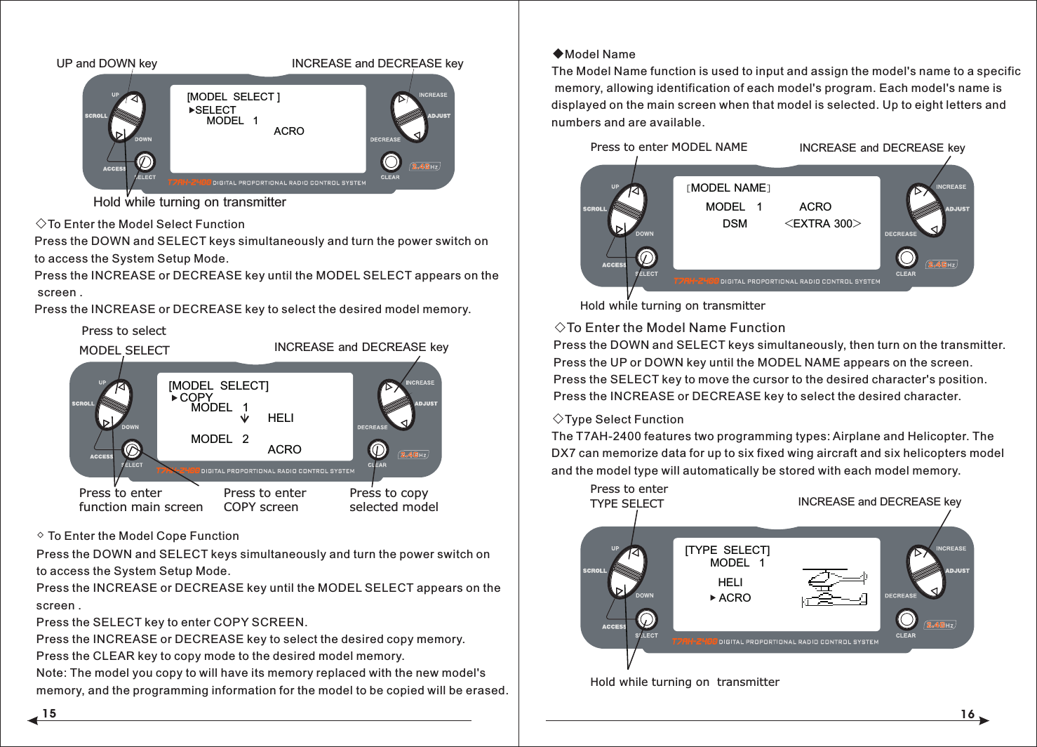 15 16◇To Enter the Model Select FunctionPress the DOWN and SELECT keys simultaneously and turn the power switch on to access the System Setup Mode.Press the INCREASE or DECREASE key until the MODEL SELECT appears on the screen .Press the INCREASE or DECREASE key to select the desired model memory.◇ To Enter the Model Cope FunctionPress the DOWN and SELECT keys simultaneously and turn the power switch on to access the System Setup Mode.Press the INCREASE or DECREASE key until the MODEL SELECT appears on thescreen .Press the SELECT key to enter COPY SCREEN.Press the INCREASE or DECREASE key to select the desired copy memory.Press the CLEAR key to copy mode to the desired model memory.Note: The model you copy to will have its memory replaced with the new model's memory, and the programming information for the model to be copied will be erased.◆Model NameThe Model Name function is used to input and assign the model's name to a specific memory, allowing identification of each model's program. Each model's name is displayed on the main screen when that model is selected. Up to eight letters and numbers and are available.◇To Enter the Model Name FunctionPress the DOWN and SELECT keys simultaneously, then turn on the transmitter.Press the UP or DOWN key until the MODEL NAME appears on the screen.Press the SELECT key to move the cursor to the desired character's position.Press the INCREASE or DECREASE key to select the desired character. ◇Type Select FunctionThe T7AH-2400 features two programming types: Airplane and Helicopter. The DX7 can memorize data for up to six fixed wing aircraft and six helicopters model and the model type will automatically be stored with each model memory.Hold while turning on  transmitter[MODEL  SELECT ]SELECTMODEL   1ACRO           Hold while turning on transmitterINCREASE and DECREASE keyUP and DOWN key[MODEL  SELECT]MODEL   1HELI  MODEL   2ACRO COPYINCREASE and DECREASE keyPress to selectMODEL SELECTPress to enterfunction main screenPress to enterCOPY screenPress to copyselected model[MODEL NAME]MODEL   1          ACRODSM          <EXTRA 300>Press to enter MODEL NAMEHold while turning on transmitterINCREASE and DECREASE key[TYPE  SELECT]MODEL   1HELIINCREASE and DECREASE keyPress to enterTYPE SELECTACRO 