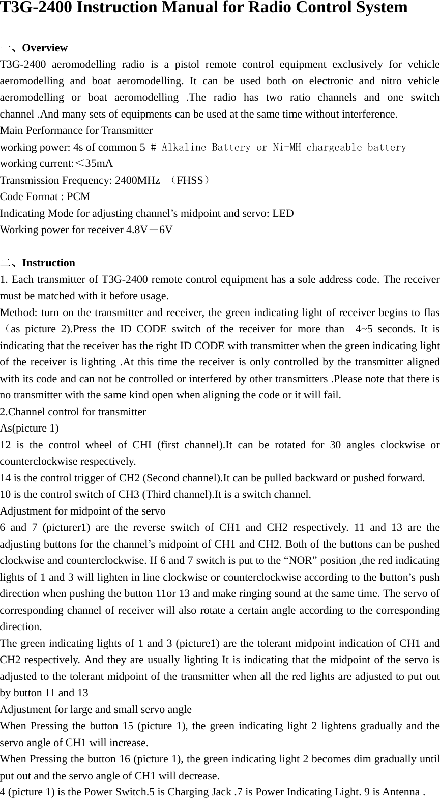 T3G-2400 Instruction Manual for Radio Control System  一、Overview T3G-2400 aeromodelling radio is a pistol remote control equipment exclusively for vehicle aeromodelling and boat aeromodelling. It can be used both on electronic and nitro vehicle aeromodelling or boat aeromodelling .The radio has two ratio channels and one switch channel .And many sets of equipments can be used at the same time without interference. Main Performance for Transmitter working power: 4s of common 5 # Alkaline Battery or Ni-MH chargeable battery working current:＜35mA Transmission Frequency: 2400MHz  （FHSS） Code Format : PCM Indicating Mode for adjusting channel&rsquo;s midpoint and servo: LED Working power for receiver 4.8V－6V   二、Instruction 1. Each transmitter of T3G-2400 remote control equipment has a sole address code. The receiver must be matched with it before usage. Method: turn on the transmitter and receiver, the green indicating light of receiver begins to flas（as picture 2).Press the ID CODE switch of the receiver for more than  4~5 seconds. It is indicating that the receiver has the right ID CODE with transmitter when the green indicating light of the receiver is lighting .At this time the receiver is only controlled by the transmitter aligned with its code and can not be controlled or interfered by other transmitters .Please note that there is no transmitter with the same kind open when aligning the code or it will fail. 2.Channel control for transmitter As(picture 1) 12 is the control wheel of CHI (first channel).It can be rotated for 30 angles clockwise or counterclockwise respectively.   14 is the control trigger of CH2 (Second channel).It can be pulled backward or pushed forward. 10 is the control switch of CH3 (Third channel).It is a switch channel. Adjustment for midpoint of the servo 6 and 7 (picturer1) are the reverse switch of CH1 and CH2 respectively. 11 and 13 are the adjusting buttons for the channel&rsquo;s midpoint of CH1 and CH2. Both of the buttons can be pushed clockwise and counterclockwise. If 6 and 7 switch is put to the &ldquo;NOR&rdquo; position ,the red indicating lights of 1 and 3 will lighten in line clockwise or counterclockwise according to the button&rsquo;s push direction when pushing the button 11or 13 and make ringing sound at the same time. The servo of corresponding channel of receiver will also rotate a certain angle according to the corresponding direction. The green indicating lights of 1 and 3 (picture1) are the tolerant midpoint indication of CH1 and CH2 respectively. And they are usually lighting It is indicating that the midpoint of the servo is adjusted to the tolerant midpoint of the transmitter when all the red lights are adjusted to put out by button 11 and 13 Adjustment for large and small servo angle When Pressing the button 15 (picture 1), the green indicating light 2 lightens gradually and the servo angle of CH1 will increase. When Pressing the button 16 (picture 1), the green indicating light 2 becomes dim gradually until put out and the servo angle of CH1 will decrease. 4 (picture 1) is the Power Switch.5 is Charging Jack .7 is Power Indicating Light. 9 is Antenna . 