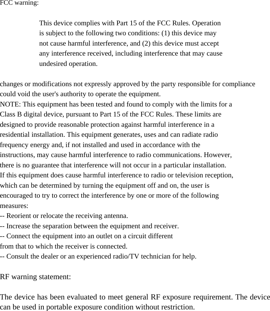  FCC warning:  This device complies with Part 15 of the FCC Rules. Operation is subject to the following two conditions: (1) this device may not cause harmful interference, and (2) this device must accept any interference received, including interference that may cause undesired operation.  changes or modifications not expressly approved by the party responsible for compliance could void the user's authority to operate the equipment. NOTE: This equipment has been tested and found to comply with the limits for a Class B digital device, pursuant to Part 15 of the FCC Rules. These limits are designed to provide reasonable protection against harmful interference in a residential installation. This equipment generates, uses and can radiate radio frequency energy and, if not installed and used in accordance with the instructions, may cause harmful interference to radio communications. However, there is no guarantee that interference will not occur in a particular installation. If this equipment does cause harmful interference to radio or television reception, which can be determined by turning the equipment off and on, the user is encouraged to try to correct the interference by one or more of the following measures: -- Reorient or relocate the receiving antenna. -- Increase the separation between the equipment and receiver. -- Connect the equipment into an outlet on a circuit different from that to which the receiver is connected. -- Consult the dealer or an experienced radio/TV technician for help.  RF warning statement:  The device has been evaluated to meet general RF exposure requirement. The device can be used in portable exposure condition without restriction.  