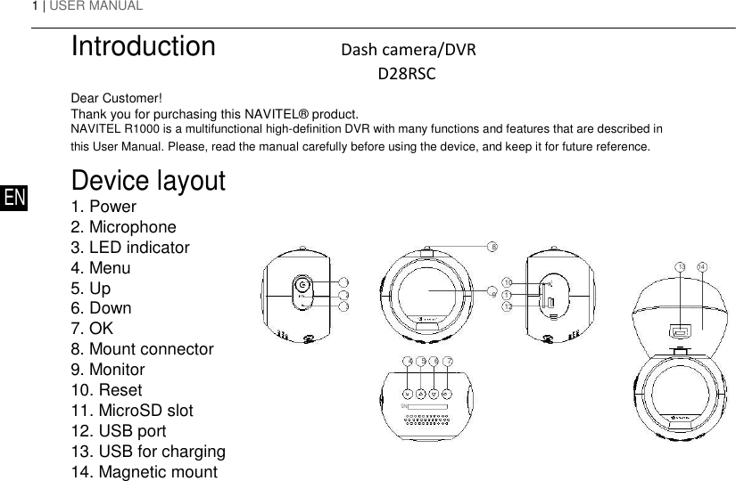 1 | USER MANUAL  Introduction                Dash camera/DVR                   D28RSC  Dear Customer!  Thank you for purchasing this NAVITEL&reg; product.  NAVITEL R1000 is a multifunctional high-definition DVR with many functions and features that are described in this User Manual. Please, read the manual carefully before using the device, and keep it for future reference.   Device layout EN 1. Power   2. Microphone  3. LED indicator  4. Menu  5. Up  6. Down  7. OK  8. Mount connector  9. Monitor  10. Reset  11. MicroSD slot  12. USB port  13. USB for charging  14. Magnetic mount         8        13 14  1   9 10   2   11   3    12   4 5 6 7    SN:       