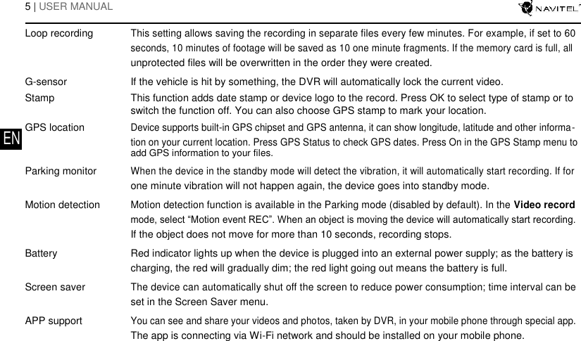   5 | USER MANUAL        Loop recording This setting allows saving the recording in separate files every few minutes. For example, if set to 60    seconds, 10 minutes of footage will be saved as 10 one minute fragments. If the memory card is full, all    unprotected files will be overwritten in the order they were created.   G-sensor If the vehicle is hit by something, the DVR will automatically lock the current video.   Stamp This function adds date stamp or device logo to the record. Press OK to select type of stamp or to    switch the function off. You can also choose GPS stamp to mark your location.   GPS location Device supports built-in GPS chipset and GPS antenna, it can show longitude, latitude and other informa- EN    tion on your current location. Press GPS Status to check GPS dates. Press On in the GPS Stamp menu to    add GPS information to your files.   Parking monitor When the device in the standby mode will detect the vibration, it will automatically start recording. If for    one minute vibration will not happen again, the device goes into standby mode.   Motion detection Motion detection function is available in the Parking mode (disabled by default). In the Video record    mode, select &ldquo;Motion event REC&rdquo;. When an object is moving the device will automatically start recording.    If the object does not move for more than 10 seconds, recording stops.   Battery Red indicator lights up when the device is plugged into an external power supply; as the battery is    charging, the red will gradually dim; the red light going out means the battery is full.   Screen saver The device can automatically shut off the screen to reduce power consumption; time interval can be    set in the Screen Saver menu.   APP support You can see and share your videos and photos, taken by DVR, in your mobile phone through special app.    The app is connecting via Wi-Fi network and should be installed on your mobile phone.  