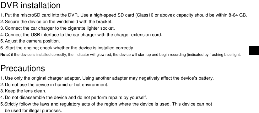   DVR installation  1. Put the miscroSD card into the DVR. Use a high-speed SD card (Class10 or above); capacity should be within 8-64 GB.  2. Secure the device on the windshield with the bracket.  3. Connect the car charger to the cigarette lighter socket.  4. Connect the USB interface to the car charger with the charger extension cord.  5. Adjust the camera position.  6. Start the engine; check whether the device is installed correctly. EN  Note: if the device is installed correctly, the indicator will glow red; the device will start up and begin recording (indicated by fl ashing blue light.   Precautions  1. Use only the original charger adapter. Using another adapter may negatively affect the device&rsquo;s battery.  2. Do not use the device in humid or hot environment.  3. Keep the lens clean.  4. Do not disassemble the device and do not perform repairs by yourself.  5. Strictly follow the laws and regulatory acts of the region where the device is used. This device can not be used for illegal purposes. 